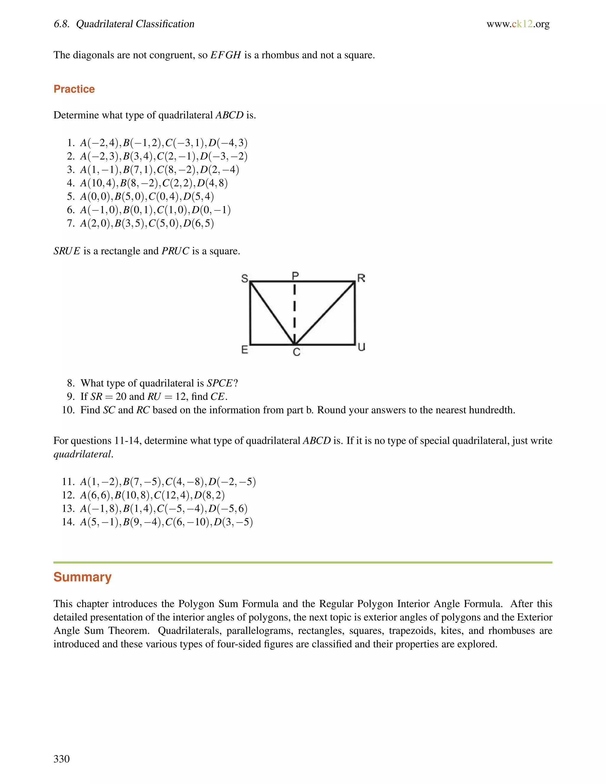 6.8. Quadrilateral Classification www.ck12.org 
The diagonals are not congruent, so EFGH is a rhombus and not a square. 
Practice 
Determine what type of quadrilateral ABCD is. 
1. A(2;4);B(1;2);C(3;1);D(4;3) 
2. A(2;3);B(3;4);C(2;1);D(3;2) 
3. A(1;1);B(7;1);C(8;2);D(2;4) 
4. A(10;4);B(8;2);C(2;2);D(4;8) 
5. A(0;0);B(5;0);C(0;4);D(5;4) 
6. A(1;0);B(0;1);C(1;0);D(0;1) 
7. A(2;0);B(3;5);C(5;0);D(6;5) 
SRUE is a rectangle and PRUC is a square. 
8. What type of quadrilateral is SPCE? 
9. If SR = 20 and RU = 12, find CE. 
10. Find SC and RC based on the information from part b. Round your answers to the nearest hundredth. 
For questions 11-14, determine what type of quadrilateral ABCD is. If it is no type of special quadrilateral, just write 
quadrilateral. 
11. A(1;2);B(7;5);C(4;8);D(2;5) 
12. A(6;6);B(10;8);C(12;4);D(8;2) 
13. A(1;8);B(1;4);C(5;4);D(5;6) 
14. A(5;1);B(9;4);C(6;10);D(3;5) 
Summary 
This chapter introduces the Polygon Sum Formula and the Regular Polygon Interior Angle Formula. After this 
detailed presentation of the interior angles of polygons, the next topic is exterior angles of polygons and the Exterior 
Angle Sum Theorem. Quadrilaterals, parallelograms, rectangles, squares, trapezoids, kites, and rhombuses are 
introduced and these various types of four-sided figures are classified and their properties are explored. 
330 
 