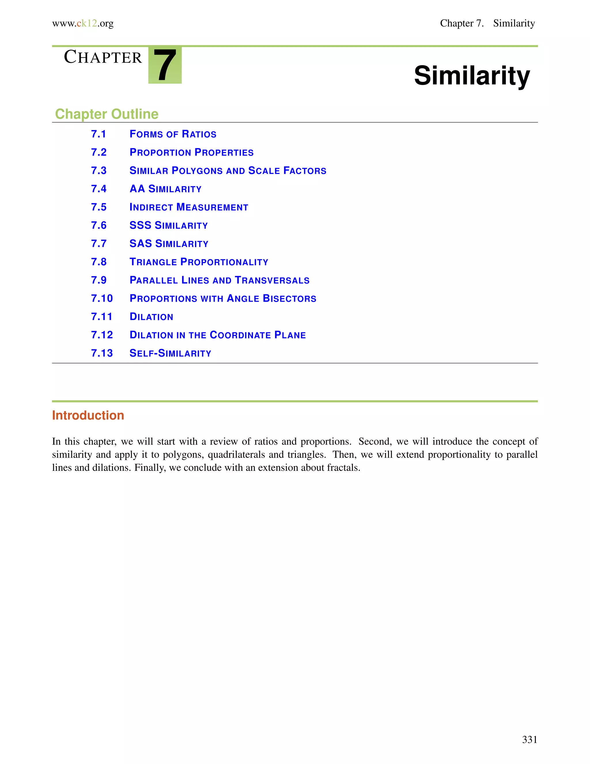 www.ck12.org Chapter 7. Similarity 
CHAPTER 7 Similarity 
Chapter Outline 
7.1 FORMS OF RATIOS 
7.2 PROPORTION PROPERTIES 
7.3 SIMILAR POLYGONS AND SCALE FACTORS 
7.4 AA SIMILARITY 
7.5 INDIRECT MEASUREMENT 
7.6 SSS SIMILARITY 
7.7 SAS SIMILARITY 
7.8 TRIANGLE PROPORTIONALITY 
7.9 PARALLEL LINES AND TRANSVERSALS 
7.10 PROPORTIONS WITH ANGLE BISECTORS 
7.11 DILATION 
7.12 DILATION IN THE COORDINATE PLANE 
7.13 SELF-SIMILARITY 
Introduction 
In this chapter, we will start with a review of ratios and proportions. Second, we will introduce the concept of 
similarity and apply it to polygons, quadrilaterals and triangles. Then, we will extend proportionality to parallel 
lines and dilations. Finally, we conclude with an extension about fractals. 
331 
 