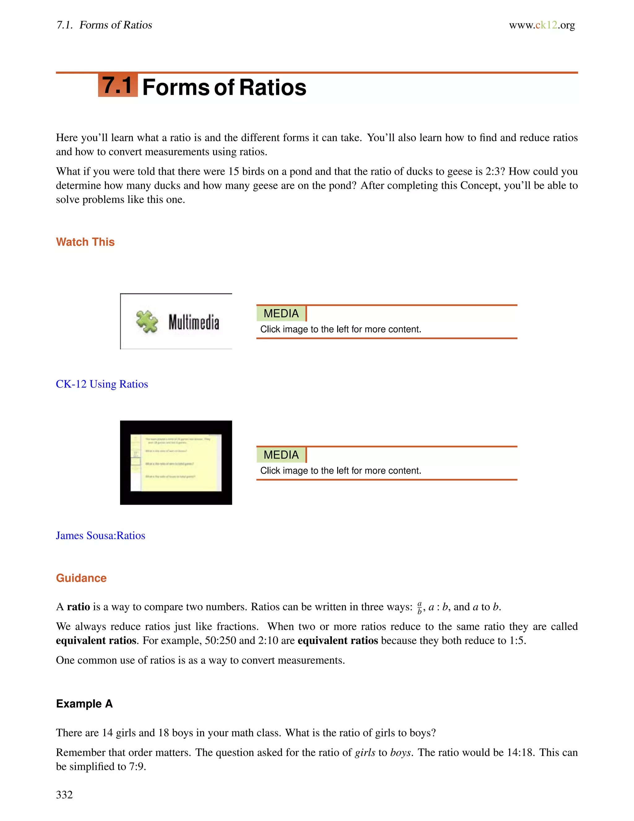 7.1. Forms of Ratios www.ck12.org 
7.1 Forms of Ratios 
Here you’ll learn what a ratio is and the different forms it can take. You’ll also learn how to find and reduce ratios 
and how to convert measurements using ratios. 
What if you were told that there were 15 birds on a pond and that the ratio of ducks to geese is 2:3? How could you 
determine how many ducks and how many geese are on the pond? After completing this Concept, you’ll be able to 
solve problems like this one. 
Watch This 
MEDIA 
Click image to the left for more content. 
CK-12 Using Ratios 
MEDIA 
Click image to the left for more content. 
James Sousa:Ratios 
Guidance 
A ratio is a way to compare two numbers. Ratios can be written in three ways: a 
b , a : b, and a to b. 
We always reduce ratios just like fractions. When two or more ratios reduce to the same ratio they are called 
equivalent ratios. For example, 50:250 and 2:10 are equivalent ratios because they both reduce to 1:5. 
One common use of ratios is as a way to convert measurements. 
Example A 
There are 14 girls and 18 boys in your math class. What is the ratio of girls to boys? 
Remember that order matters. The question asked for the ratio of girls to boys. The ratio would be 14:18. This can 
be simplified to 7:9. 
332 
 