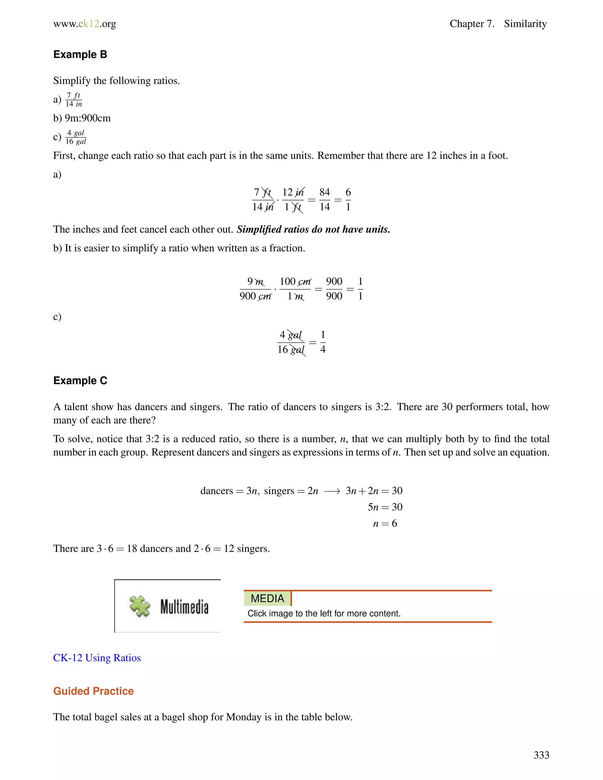 www.ck12.org Chapter 7. Similarity 
Example B 
Simplify the following ratios. 
a) 7 f t 
14 in 
b) 9m:900cm 
c) 4 gal 
16 gal 
First, change each ratio so that each part is in the same units. Remember that there are 12 inches in a foot. 
a) 
7@t 
f 
@ 14in 
 
f 
@ 12in 
1@t 
= 
84 
14 
= 
6 
1 
The inches and feet cancel each other out. Simplified ratios do not have units. 
b) It is easier to simplify a ratio when written as a fraction. 
9Zm 
900 cm 
 
100 cm 
1Zm 
= 
900 
900 
= 
1 
1 
c) 
4ZgaZl 
16ZgaZl 
= 
1 
4 
Example C 
A talent show has dancers and singers. The ratio of dancers to singers is 3:2. There are 30 performers total, how 
many of each are there? 
To solve, notice that 3:2 is a reduced ratio, so there is a number, n, that we can multiply both by to find the total 
number in each group. Represent dancers and singers as expressions in terms of n. Then set up and solve an equation. 
dancers = 3n; singers = 2n ! 3n+2n = 30 
5n = 30 
n = 6 
There are 3  6 = 18 dancers and 2  6 = 12 singers. 
MEDIA 
Click image to the left for more content. 
CK-12 Using Ratios 
Guided Practice 
The total bagel sales at a bagel shop for Monday is in the table below. 
333 
 
