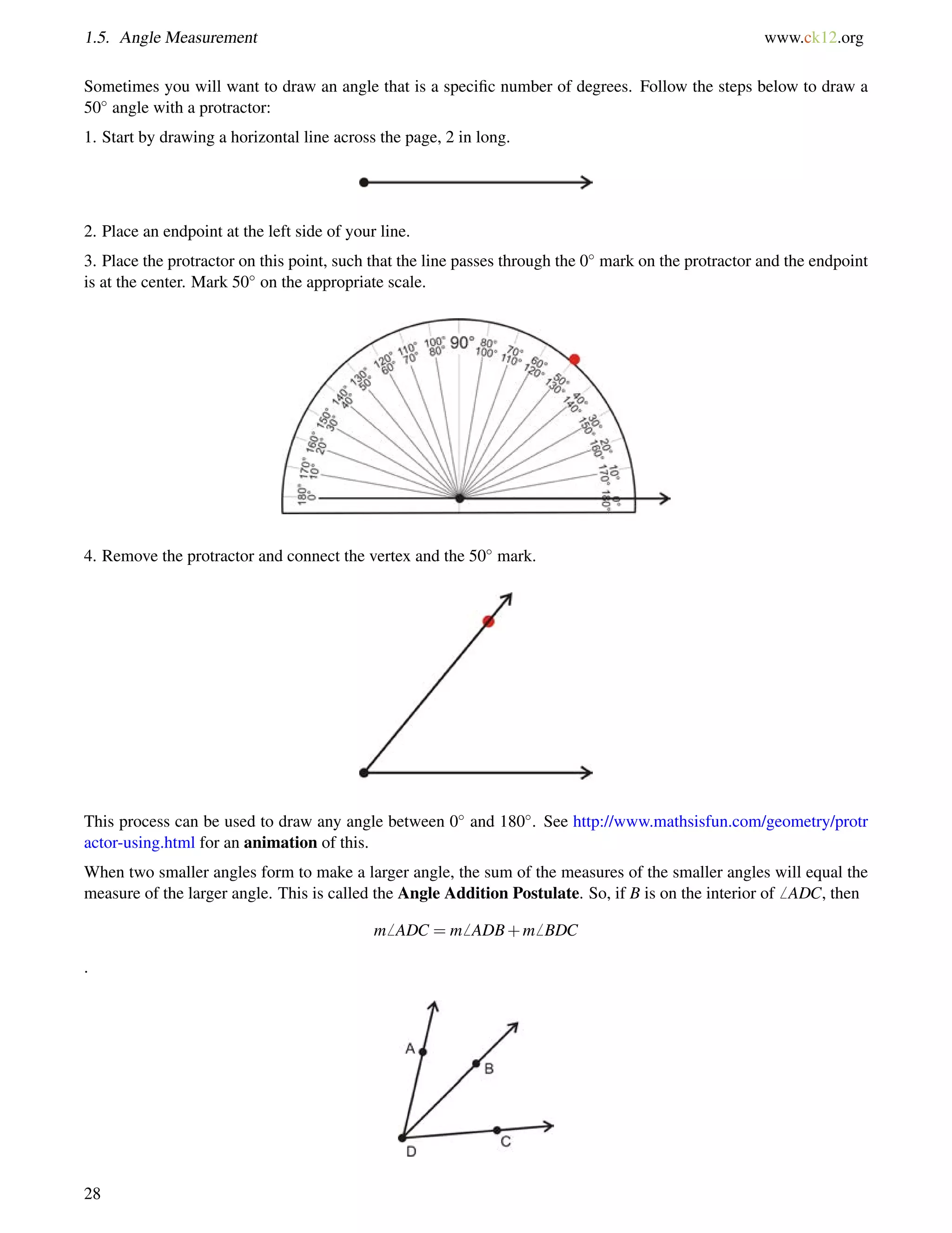 1.5. Angle Measurement www.ck12.org 
Sometimes you will want to draw an angle that is a specific number of degrees. Follow the steps below to draw a 
50 angle with a protractor: 
1. Start by drawing a horizontal line across the page, 2 in long. 
2. Place an endpoint at the left side of your line. 
3. Place the protractor on this point, such that the line passes through the 0 mark on the protractor and the endpoint 
is at the center. Mark 50 on the appropriate scale. 
4. Remove the protractor and connect the vertex and the 50 mark. 
This process can be used to draw any angle between 0 and 180. See http://www.mathsisfun.com/geometry/protr 
actor-using.html for an animation of this. 
When two smaller angles form to make a larger angle, the sum of the measures of the smaller angles will equal the 
measure of the larger angle. This is called the Angle Addition Postulate. So, if B is on the interior of6 ADC, then 
m6 ADC = m6 ADB+m6 BDC 
. 
28 
 