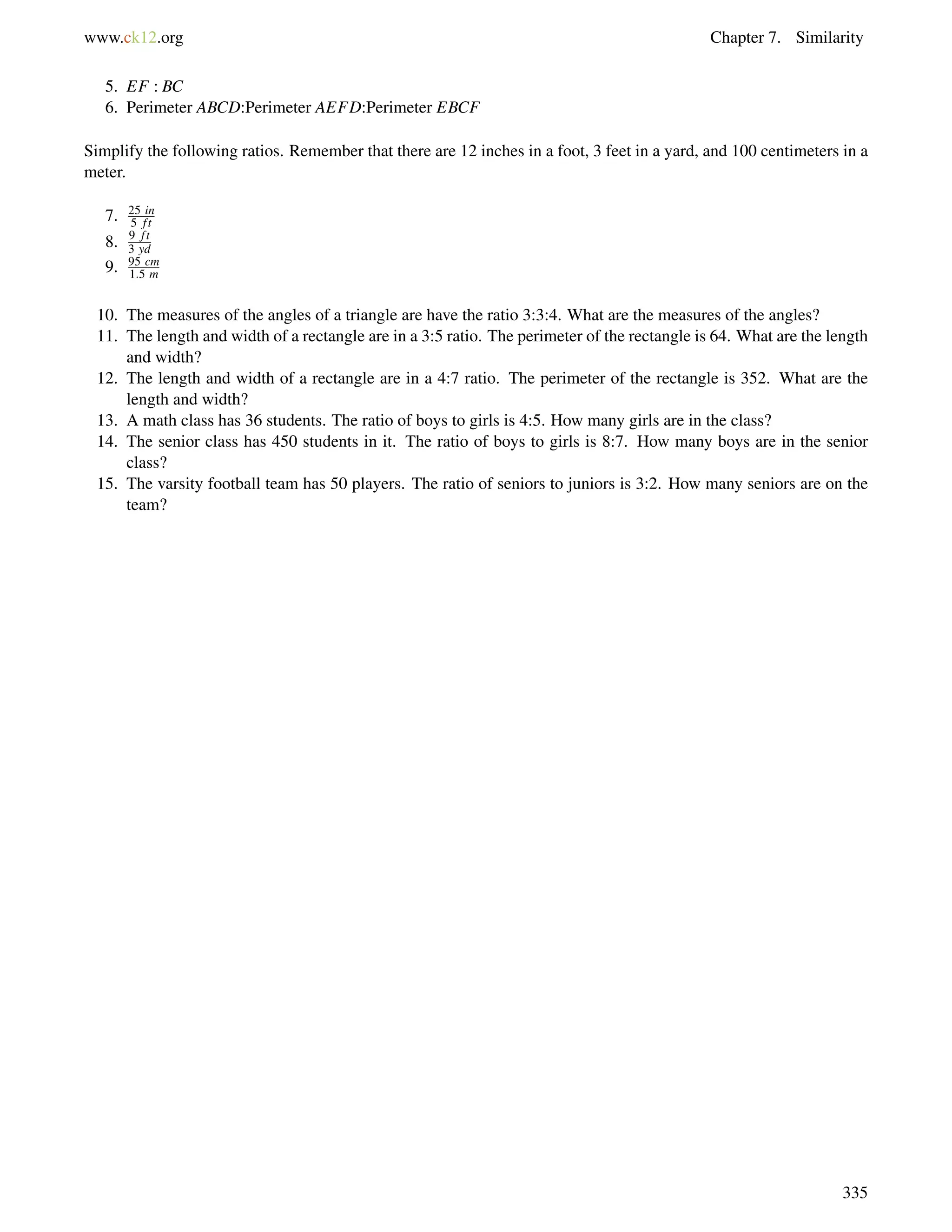 www.ck12.org Chapter 7. Similarity 
5. EF : BC 
6. Perimeter ABCD:Perimeter AEFD:Perimeter EBCF 
Simplify the following ratios. Remember that there are 12 inches in a foot, 3 feet in a yard, and 100 centimeters in a 
meter. 
7. 25 in 
5 f t 
8. 9 f t 
3 yd 
9. 95 cm 
1:5 m 
10. The measures of the angles of a triangle are have the ratio 3:3:4. What are the measures of the angles? 
11. The length and width of a rectangle are in a 3:5 ratio. The perimeter of the rectangle is 64. What are the length 
and width? 
12. The length and width of a rectangle are in a 4:7 ratio. The perimeter of the rectangle is 352. What are the 
length and width? 
13. A math class has 36 students. The ratio of boys to girls is 4:5. How many girls are in the class? 
14. The senior class has 450 students in it. The ratio of boys to girls is 8:7. How many boys are in the senior 
class? 
15. The varsity football team has 50 players. The ratio of seniors to juniors is 3:2. How many seniors are on the 
team? 
335 
 