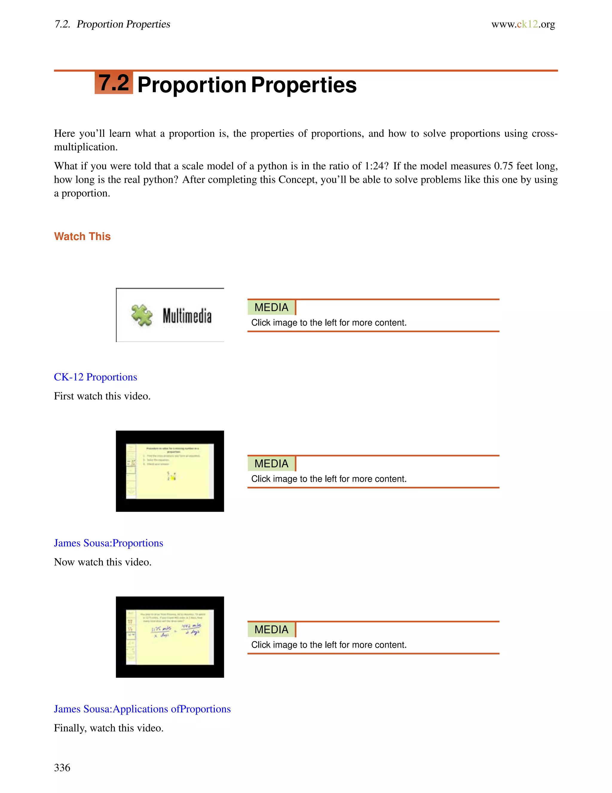 7.2. Proportion Properties www.ck12.org 
7.2 Proportion Properties 
Here you’ll learn what a proportion is, the properties of proportions, and how to solve proportions using cross-multiplication. 
What if you were told that a scale model of a python is in the ratio of 1:24? If the model measures 0.75 feet long, 
how long is the real python? After completing this Concept, you’ll be able to solve problems like this one by using 
a proportion. 
Watch This 
MEDIA 
Click image to the left for more content. 
CK-12 Proportions 
First watch this video. 
MEDIA 
Click image to the left for more content. 
James Sousa:Proportions 
Now watch this video. 
MEDIA 
Click image to the left for more content. 
James Sousa:Applications ofProportions 
Finally, watch this video. 
336 
 