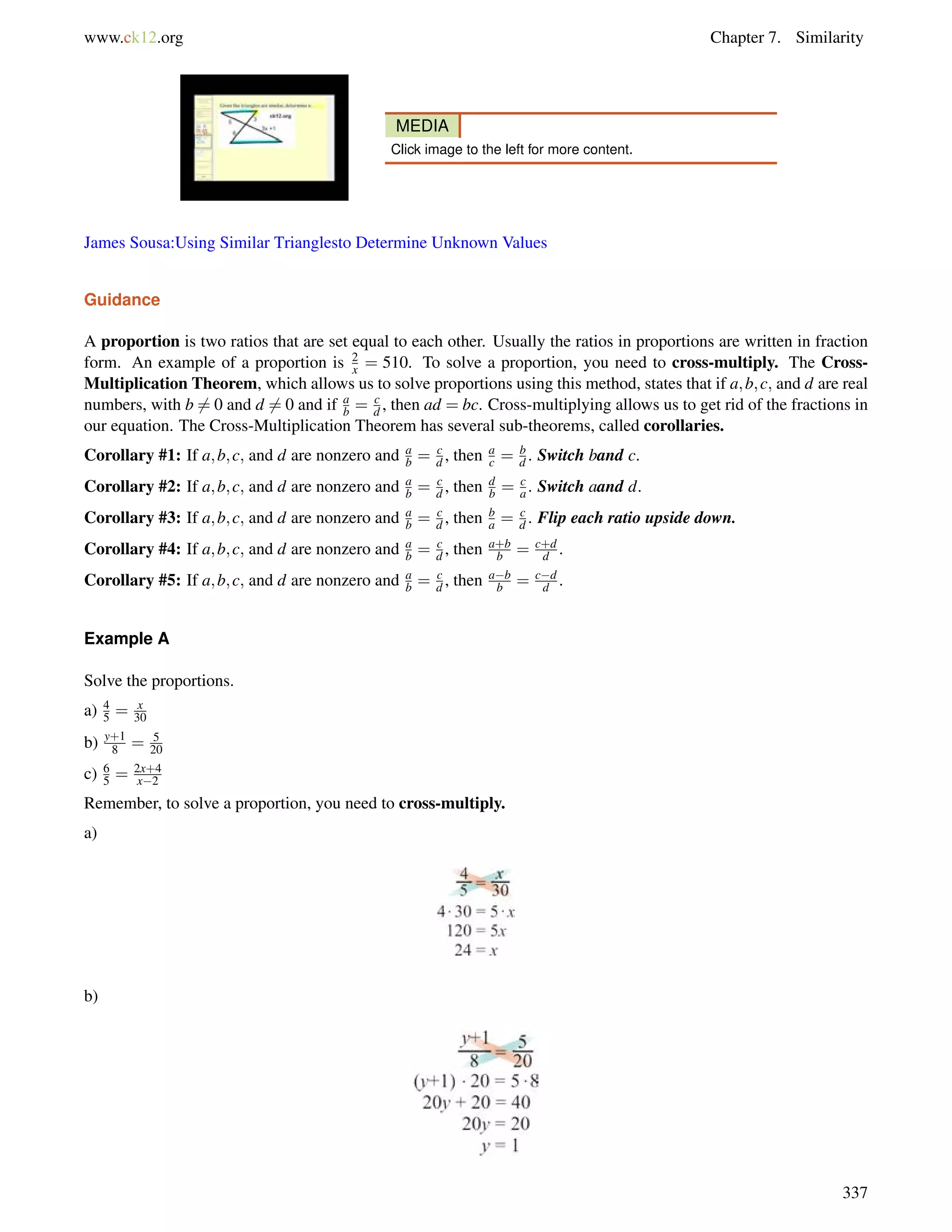 www.ck12.org Chapter 7. Similarity 
MEDIA 
Click image to the left for more content. 
James Sousa:Using Similar Trianglesto Determine Unknown Values 
Guidance 
A proportion is two ratios that are set equal to each other. Usually the ratios in proportions are written in fraction 
form. An example of a proportion is 2x 
= 510. To solve a proportion, you need to cross-multiply. The Cross- 
Multiplication Theorem, which allows us to solve proportions using this method, states that if a;b;c; and d are real 
numbers, with b6= 0 and d6= 0 and if a 
b = cd 
, then ad = bc. Cross-multiplying allows us to get rid of the fractions in 
ac 
cd 
ab 
our equation. The Cross-Multiplication Theorem has several sub-theorems, called corollaries. 
Corollary #1: If a;b;c; and d are nonzero and = , then = b 
d . Switch band c. 
Corollary #2: If a;b;c; and d are nonzero and ab 
= cd 
, then d 
b = ca 
. Switch aand d. 
Corollary #3: If a;b;c; and d are nonzero and ab 
= cd 
, then ba 
= cd 
. Flip each ratio upside down. 
Corollary #4: If a;b;c; and d are nonzero and ab 
= cd 
, then a+b 
b = c+d 
d . 
Corollary #5: If a;b;c; and d are nonzero and ab 
= cd 
, then ab 
b = cd 
d . 
Example A 
Solve the proportions. 
a) = x 
30 
45 
b) y+1 
8 = 5 
20 
c) 65 
= 2x+4 
x2 
Remember, to solve a proportion, you need to cross-multiply. 
a) 
b) 
337 
 