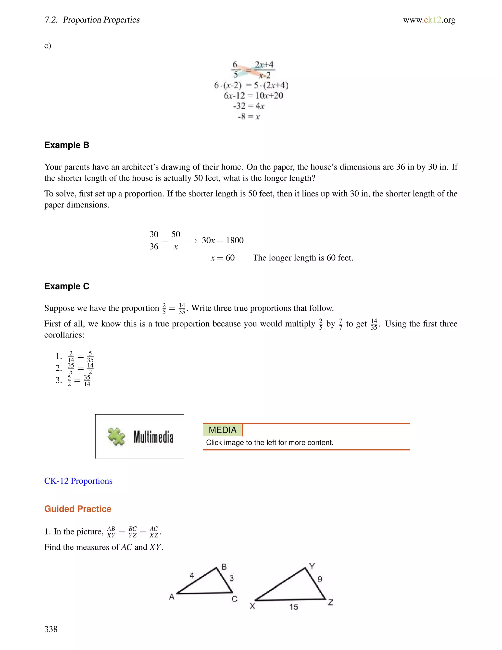 7.2. Proportion Properties www.ck12.org 
c) 
Example B 
Your parents have an architect’s drawing of their home. On the paper, the house’s dimensions are 36 in by 30 in. If 
the shorter length of the house is actually 50 feet, what is the longer length? 
To solve, first set up a proportion. If the shorter length is 50 feet, then it lines up with 30 in, the shorter length of the 
paper dimensions. 
30 
36 
= 
50 
x 
! 30x = 1800 
x = 60 The longer length is 60 feet. 
Example C 
Suppose we have the proportion 2 
5 = 14 
35 . Write three true proportions that follow. 
First of all, we know this is a true proportion because you would multiply 25by 77 
to get 14 
35 . Using the first three 
corollaries: 
1. 2 
14 = 5 
35 
2. 35 
5 = 14 
2 
3. 52 
= 35 
14 
MEDIA 
Click image to the left for more content. 
CK-12 Proportions 
Guided Practice 
1. In the picture, AB 
XY = BC 
YZ = AC 
XZ . 
Find the measures of AC and XY. 
338 
 
