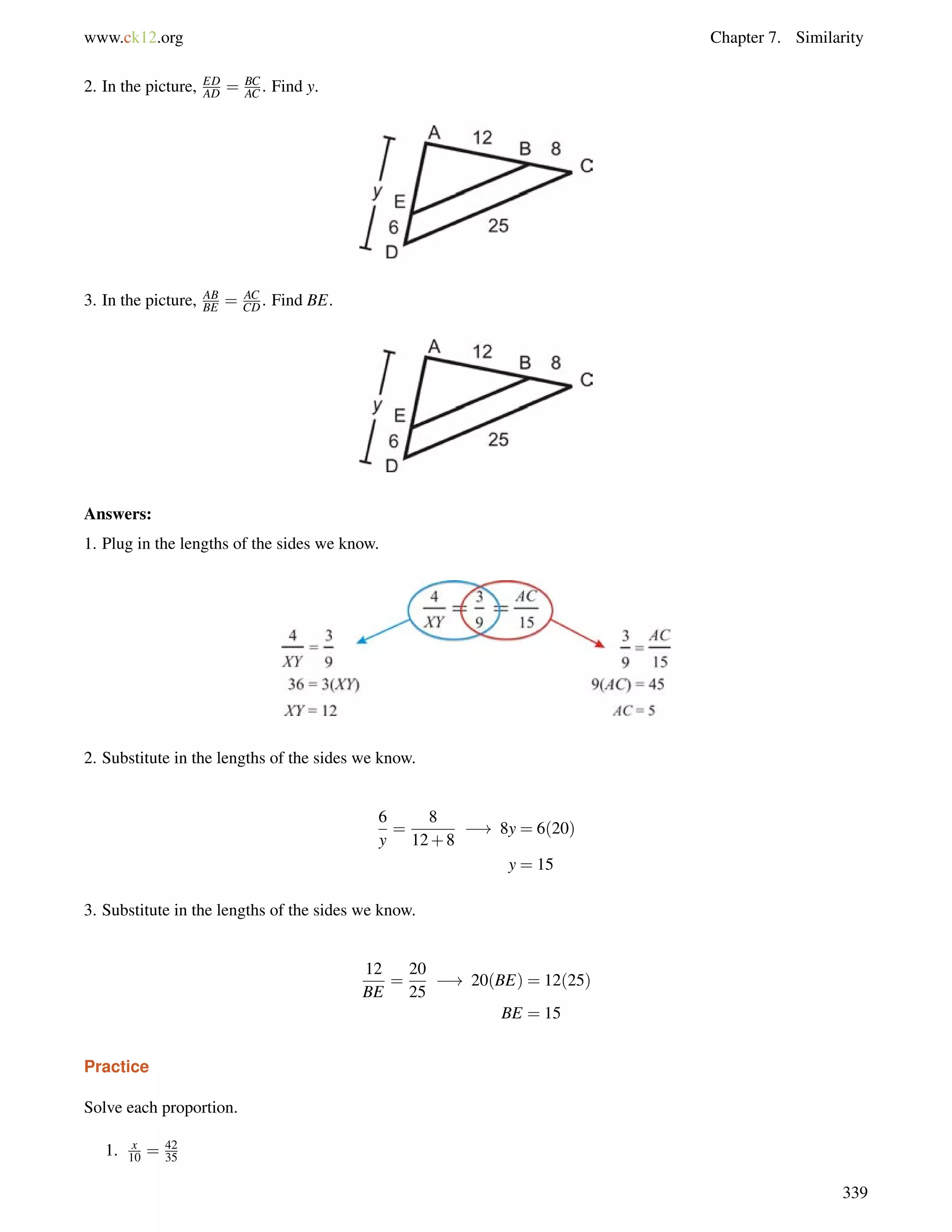 www.ck12.org Chapter 7. Similarity 
2. In the picture, ED 
AD = BC 
AC . Find y. 
3. In the picture, AB 
BE = AC 
CD. Find BE. 
Answers: 
1. Plug in the lengths of the sides we know. 
2. Substitute in the lengths of the sides we know. 
6 
y 
= 
8 
12+8 
! 8y = 6(20) 
y = 15 
3. Substitute in the lengths of the sides we know. 
12 
BE 
= 
20 
25 
! 20(BE) = 12(25) 
BE = 15 
Practice 
Solve each proportion. 
1. x 
10 = 42 
35 
339 
 