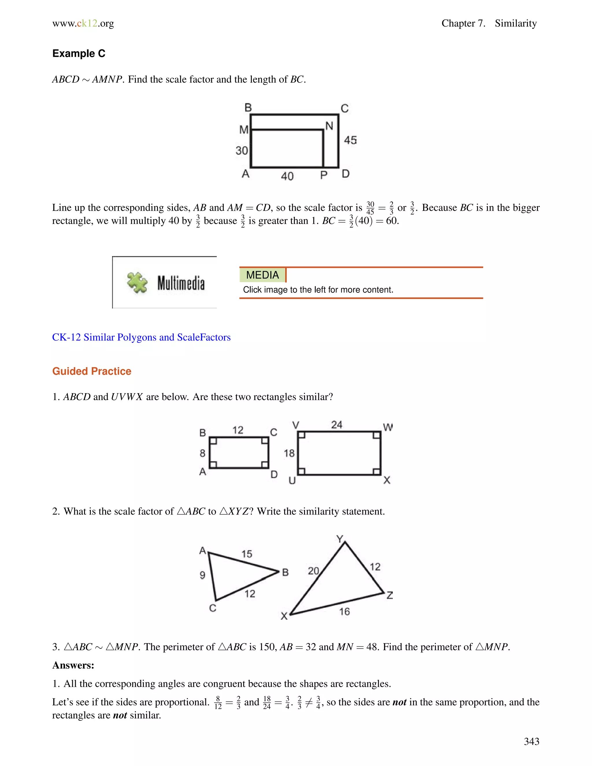 www.ck12.org Chapter 7. Similarity 
Example C 
ABCD  AMNP. Find the scale factor and the length of BC. 
Line up the corresponding sides, AB and AM =CD, so the scale factor is 30 
45 = 23 
or 32 
. Because BC is in the bigger 
rectangle, we will multiply 40 by 3 
2 because 32 
is greater than 1. BC = 32 
(40) = 60. 
MEDIA 
Click image to the left for more content. 
CK-12 Similar Polygons and ScaleFactors 
Guided Practice 
1. ABCD and UVWX are below. Are these two rectangles similar? 
2. What is the scale factor of 4ABC to 4XYZ? Write the similarity statement. 
3. 4ABC 4MNP. The perimeter of 4ABC is 150, AB = 32 and MN = 48. Find the perimeter of 4MNP. 
Answers: 
1. All the corresponding angles are congruent because the shapes are rectangles. 
Let’s see if the sides are proportional. 8 
12 = 23 
and 18 
24 = 34 
. 23 
6= 3 
4 , so the sides are not in the same proportion, and the 
rectangles are not similar. 
343 
 