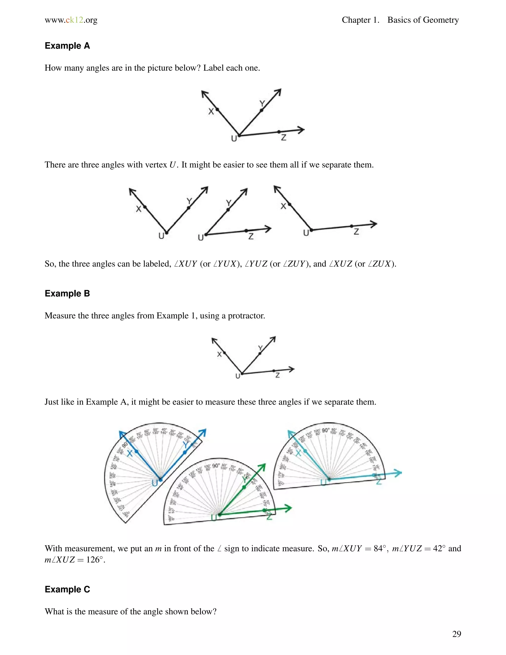 www.ck12.org Chapter 1. Basics of Geometry 
Example A 
How many angles are in the picture below? Label each one. 
There are three angles with vertex U. It might be easier to see them all if we separate them. 
So, the three angles can be labeled,6 XUY (or6 YUX),6 YUZ (or6 ZUY), and6 XUZ (or6 ZUX). 
Example B 
Measure the three angles from Example 1, using a protractor. 
Just like in Example A, it might be easier to measure these three angles if we separate them. 
With measurement, we put an m in front of the6 sign to indicate measure. So, m6 XUY = 84; m6 YUZ = 42 and 
m6 XUZ = 126. 
Example C 
What is the measure of the angle shown below? 
29 
 