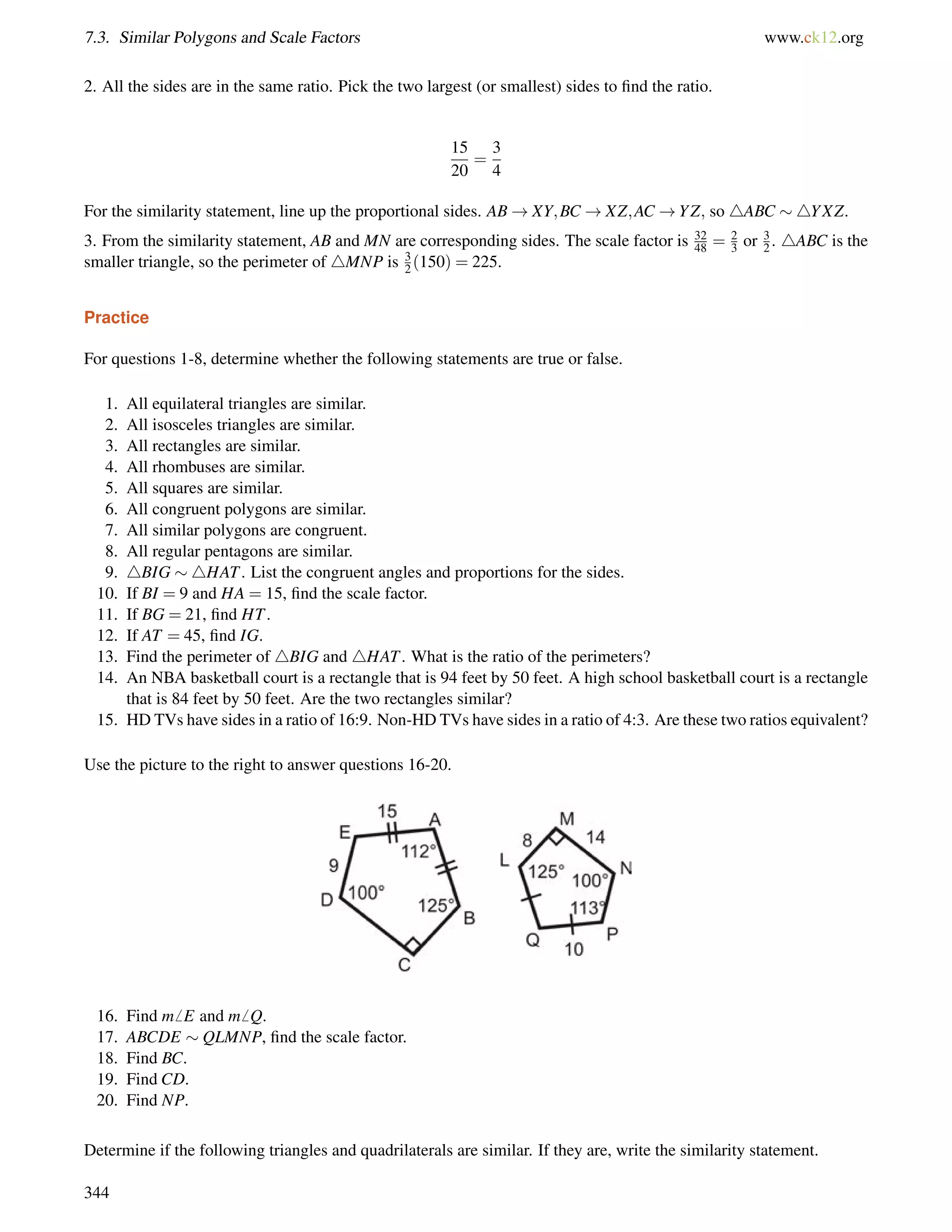 7.3. Similar Polygons and Scale Factors www.ck12.org 
2. All the sides are in the same ratio. Pick the two largest (or smallest) sides to find the ratio. 
15 
20 
= 
3 
4 
For the similarity statement, line up the proportional sides. AB!XY;BC!XZ;AC!YZ; so 4ABC 4YXZ. 
3. From the similarity statement, AB and MN are corresponding sides. The scale factor is 32 
48 = 23 
or 32 
. 4ABC is the 
smaller triangle, so the perimeter of 4MNP is 3 
2 (150) = 225. 
Practice 
For questions 1-8, determine whether the following statements are true or false. 
1. All equilateral triangles are similar. 
2. All isosceles triangles are similar. 
3. All rectangles are similar. 
4. All rhombuses are similar. 
5. All squares are similar. 
6. All congruent polygons are similar. 
7. All similar polygons are congruent. 
8. All regular pentagons are similar. 
9. 4BIG 4HAT. List the congruent angles and proportions for the sides. 
10. If BI = 9 and HA = 15, find the scale factor. 
11. If BG = 21, find HT. 
12. If AT = 45, find IG. 
13. Find the perimeter of 4BIG and 4HAT. What is the ratio of the perimeters? 
14. An NBA basketball court is a rectangle that is 94 feet by 50 feet. A high school basketball court is a rectangle 
that is 84 feet by 50 feet. Are the two rectangles similar? 
15. HD TVs have sides in a ratio of 16:9. Non-HD TVs have sides in a ratio of 4:3. Are these two ratios equivalent? 
Use the picture to the right to answer questions 16-20. 
16. Find m6 E and m6 Q. 
17. ABCDE  QLMNP, find the scale factor. 
18. Find BC. 
19. Find CD. 
20. Find NP. 
Determine if the following triangles and quadrilaterals are similar. If they are, write the similarity statement. 
344 
 