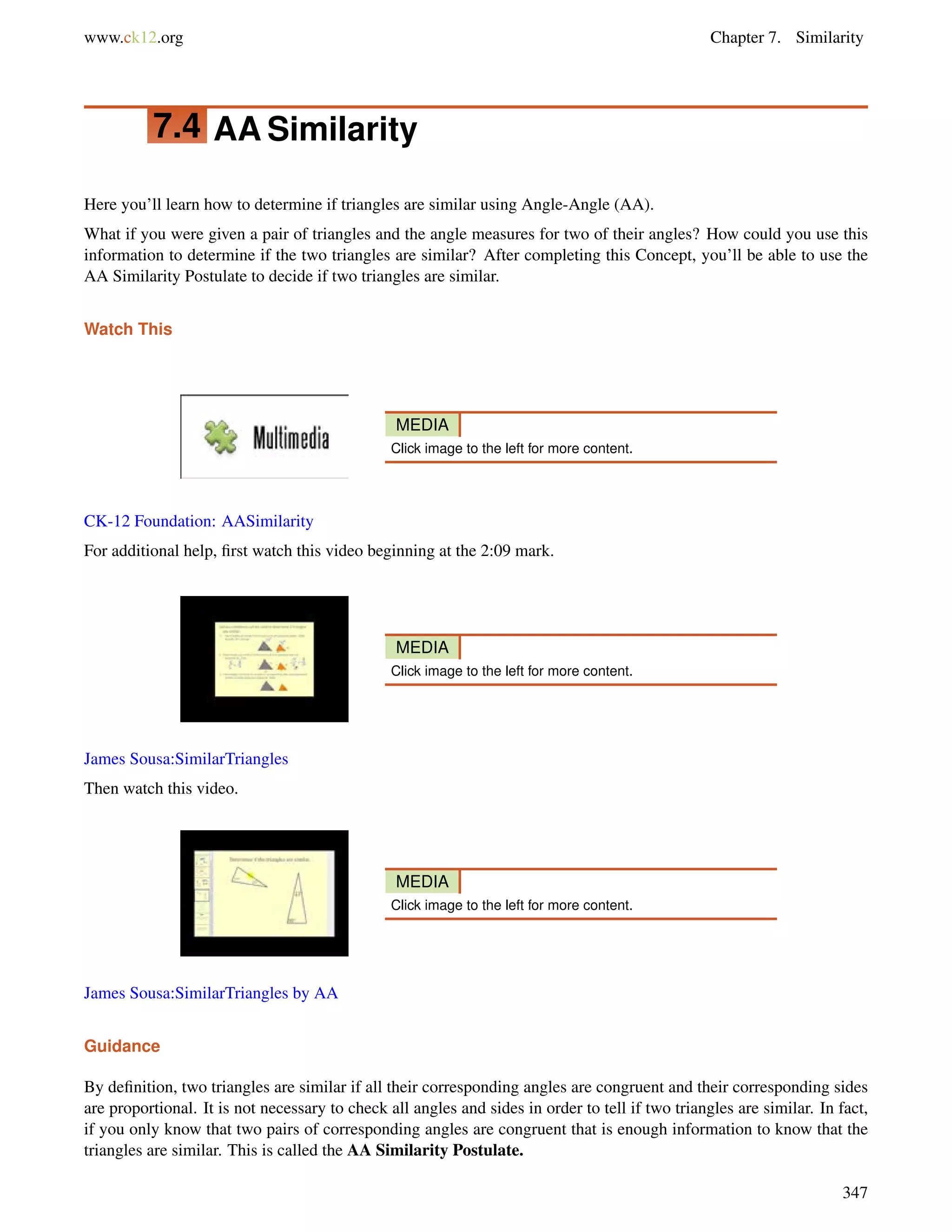 www.ck12.org Chapter 7. Similarity 
7.4 AASimilarity 
Here you’ll learn how to determine if triangles are similar using Angle-Angle (AA). 
What if you were given a pair of triangles and the angle measures for two of their angles? How could you use this 
information to determine if the two triangles are similar? After completing this Concept, you’ll be able to use the 
AA Similarity Postulate to decide if two triangles are similar. 
Watch This 
MEDIA 
Click image to the left for more content. 
CK-12 Foundation: AASimilarity 
For additional help, first watch this video beginning at the 2:09 mark. 
MEDIA 
Click image to the left for more content. 
James Sousa:SimilarTriangles 
Then watch this video. 
MEDIA 
Click image to the left for more content. 
James Sousa:SimilarTriangles by AA 
Guidance 
By definition, two triangles are similar if all their corresponding angles are congruent and their corresponding sides 
are proportional. It is not necessary to check all angles and sides in order to tell if two triangles are similar. In fact, 
if you only know that two pairs of corresponding angles are congruent that is enough information to know that the 
triangles are similar. This is called the AA Similarity Postulate. 
347 
 