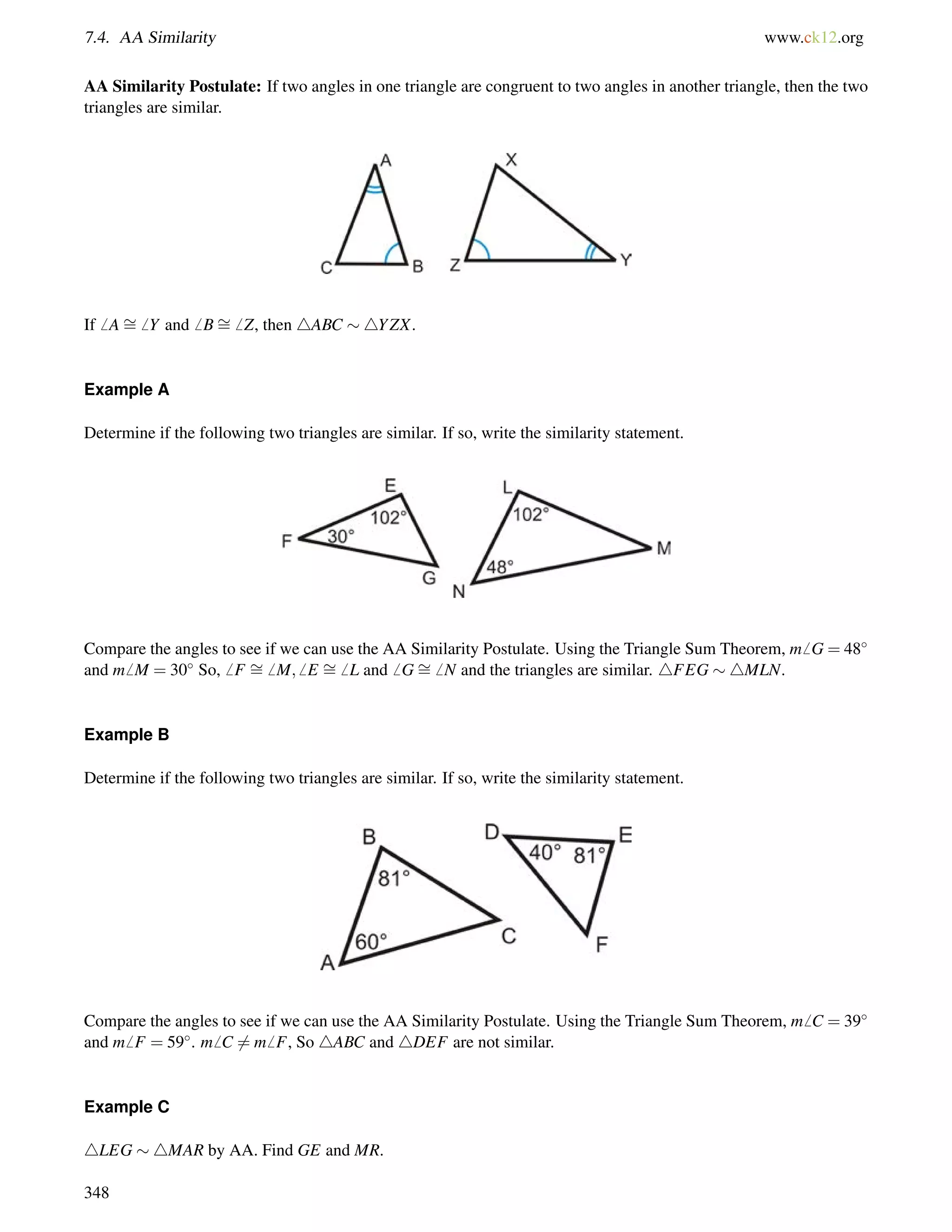 7.4. AA Similarity www.ck12.org 
AA Similarity Postulate: If two angles in one triangle are congruent to two angles in another triangle, then the two 
triangles are similar. 
If6 A= 
6 Y and6 B= 
6 Z, then 4ABC 4YZX. 
Example A 
Determine if the following two triangles are similar. If so, write the similarity statement. 
= 
Compare the angles = 
= 
to see if we can use the AA Similarity Postulate. Using the Triangle Sum Theorem, m6 G = 48 
and m6 M = 30 So,6 F 6 M;6 E 6 L and6 G6 N and the triangles are similar. 4FEG 4MLN. 
Example B 
Determine if the following two triangles are similar. If so, write the similarity statement. 
Compare the angles to see if we can use the AA Similarity Postulate. Using the Triangle Sum Theorem, m6 C = 39 
and m6 F = 59. m6 C6= m6 F, So 4ABC and 4DEF are not similar. 
Example C 
4LEG 4MAR by AA. Find GE and MR. 
348 
 