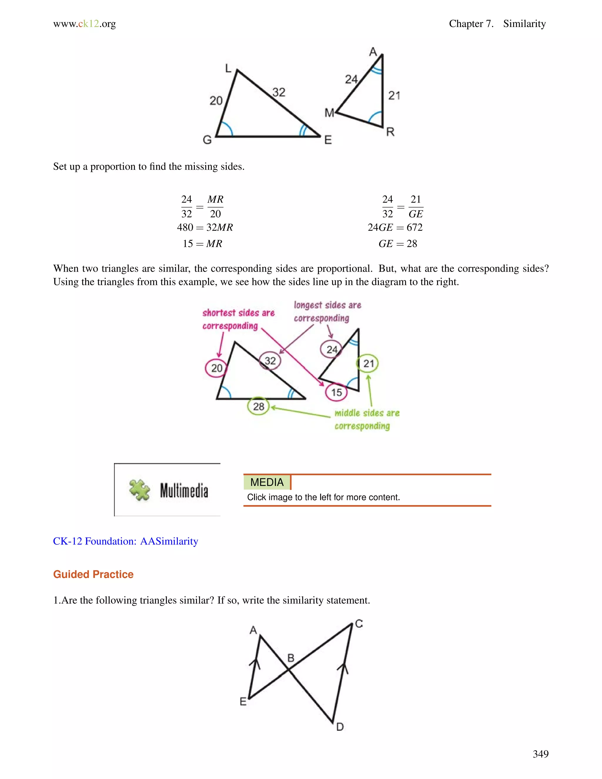 www.ck12.org Chapter 7. Similarity 
Set up a proportion to find the missing sides. 
24 
32 
= 
MR 
20 
24 
32 
= 
21 
GE 
480 = 32MR 24GE = 672 
15 = MR GE = 28 
When two triangles are similar, the corresponding sides are proportional. But, what are the corresponding sides? 
Using the triangles from this example, we see how the sides line up in the diagram to the right. 
MEDIA 
Click image to the left for more content. 
CK-12 Foundation: AASimilarity 
Guided Practice 
1.Are the following triangles similar? If so, write the similarity statement. 
349 
 