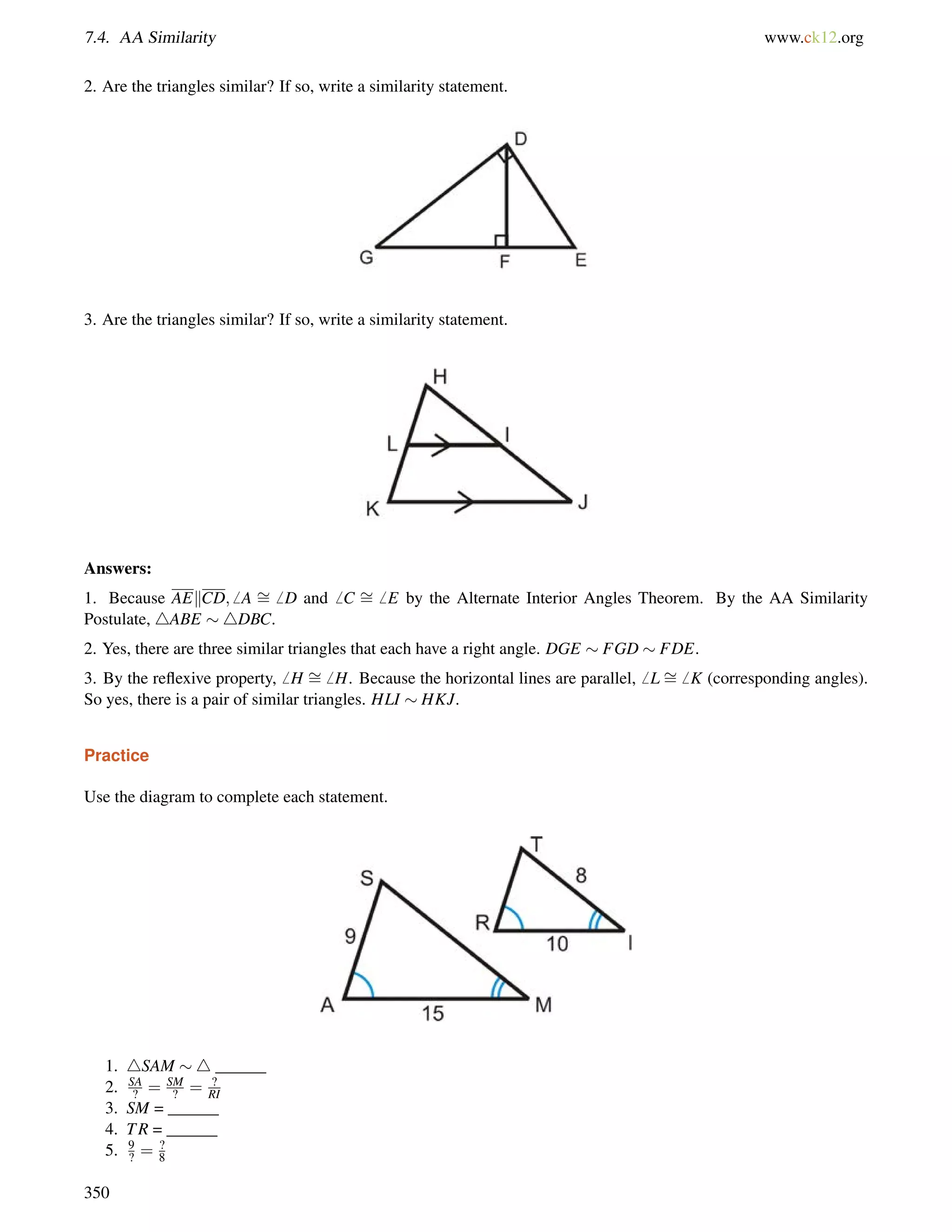 7.4. AA Similarity www.ck12.org 
2. Are the triangles similar? If so, write a similarity statement. 
3. Are the triangles similar? If so, write a similarity statement. 
Answers: 
1. Because AEkCD;6 A = 
6 D and6 C = 
6 E by the Alternate Interior Angles Theorem. By the AA Similarity 
= 
Postulate, 4= 
ABE 4DBC. 
2. Yes, there are three similar triangles that each have a right angle. DGE  FGD  FDE. 
3. By the reflexive property,6 H 6 H. Because the horizontal lines are parallel,6 L 6 K (corresponding angles). 
So yes, there is a pair of similar triangles. HLI  HKJ. 
Practice 
Use the diagram to complete each statement. 
1. 4SAM 4 ______ 
2. SA 
? = SM 
? = ? 
RI 
8 
?9? 
3. SM = ______ 
4. TR = ______ 
5. = 350 
 