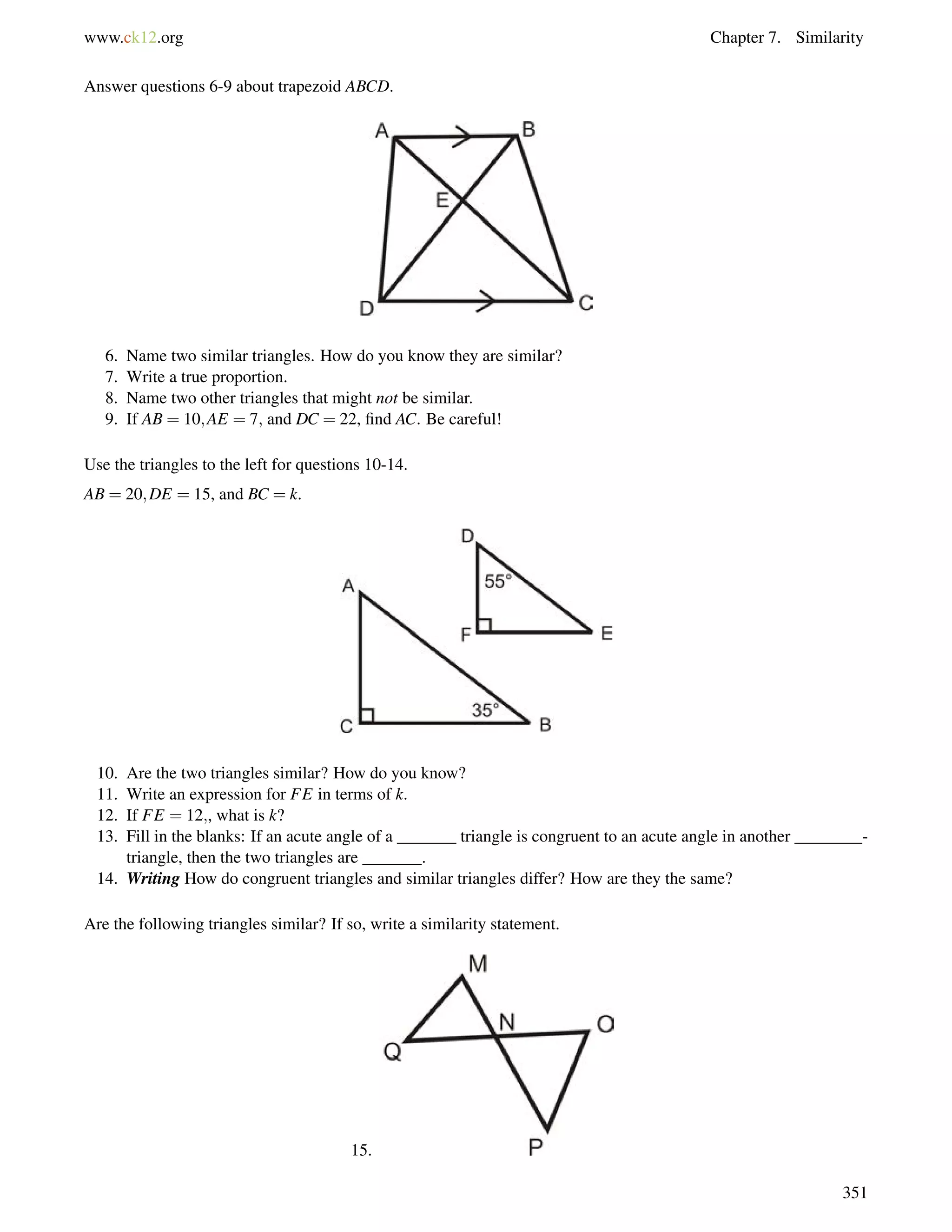 www.ck12.org Chapter 7. Similarity 
Answer questions 6-9 about trapezoid ABCD. 
6. Name two similar triangles. How do you know they are similar? 
7. Write a true proportion. 
8. Name two other triangles that might not be similar. 
9. If AB = 10;AE = 7; and DC = 22, find AC. Be careful! 
Use the triangles to the left for questions 10-14. 
AB = 20;DE = 15, and BC = k. 
10. Are the two triangles similar? How do you know? 
11. Write an expression for FE in terms of k. 
12. If FE = 12;, what is k? 
13. Fill in the blanks: If an acute angle of a _______ triangle is congruent to an acute angle in another ________- 
triangle, then the two triangles are _______. 
14. Writing How do congruent triangles and similar triangles differ? How are they the same? 
Are the following triangles similar? If so, write a similarity statement. 
15. 
351 
 