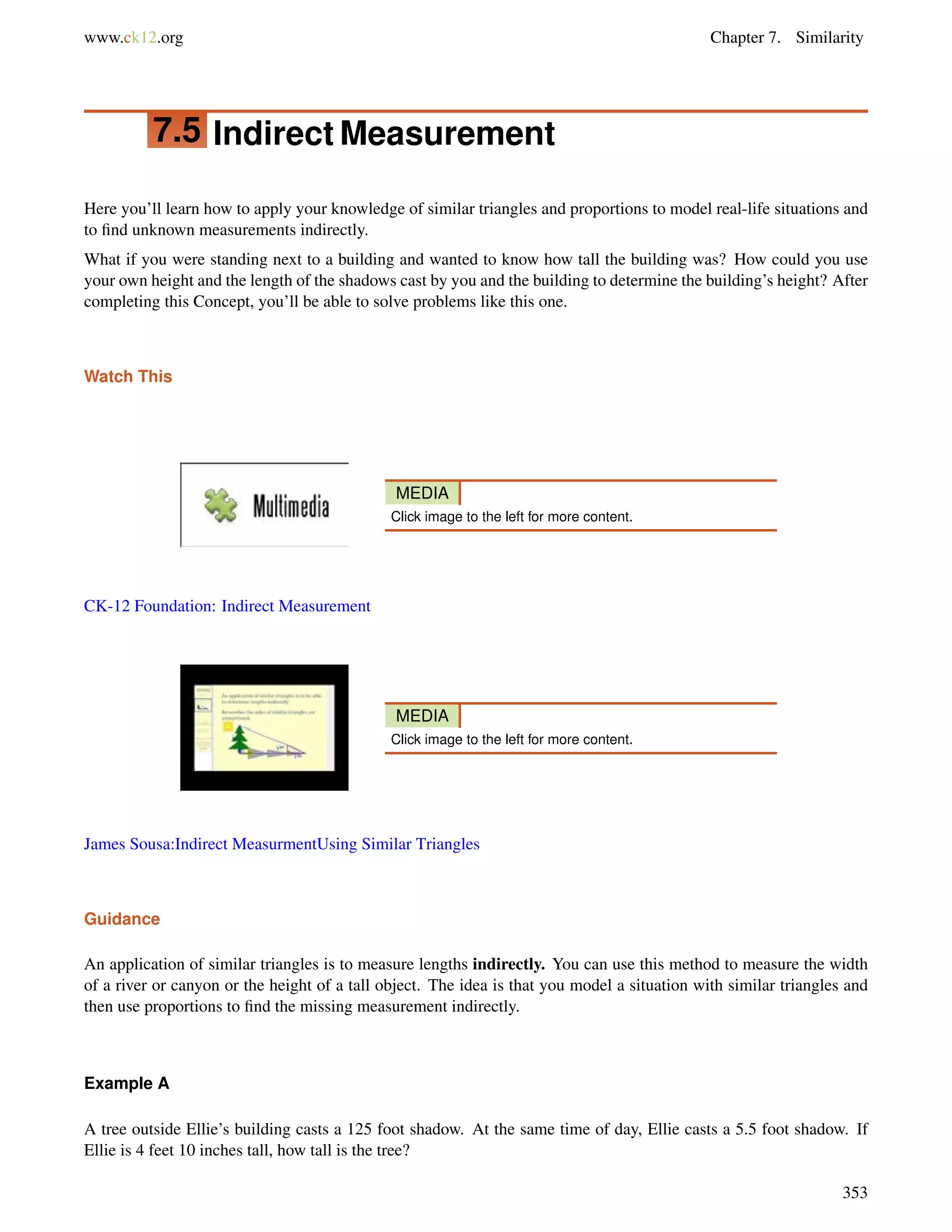 www.ck12.org Chapter 7. Similarity 
7.5 Indirect Measurement 
Here you’ll learn how to apply your knowledge of similar triangles and proportions to model real-life situations and 
to find unknown measurements indirectly. 
What if you were standing next to a building and wanted to know how tall the building was? How could you use 
your own height and the length of the shadows cast by you and the building to determine the building’s height? After 
completing this Concept, you’ll be able to solve problems like this one. 
Watch This 
MEDIA 
Click image to the left for more content. 
CK-12 Foundation: Indirect Measurement 
MEDIA 
Click image to the left for more content. 
James Sousa:Indirect MeasurmentUsing Similar Triangles 
Guidance 
An application of similar triangles is to measure lengths indirectly. You can use this method to measure the width 
of a river or canyon or the height of a tall object. The idea is that you model a situation with similar triangles and 
then use proportions to find the missing measurement indirectly. 
Example A 
A tree outside Ellie’s building casts a 125 foot shadow. At the same time of day, Ellie casts a 5.5 foot shadow. If 
Ellie is 4 feet 10 inches tall, how tall is the tree? 
353 
 