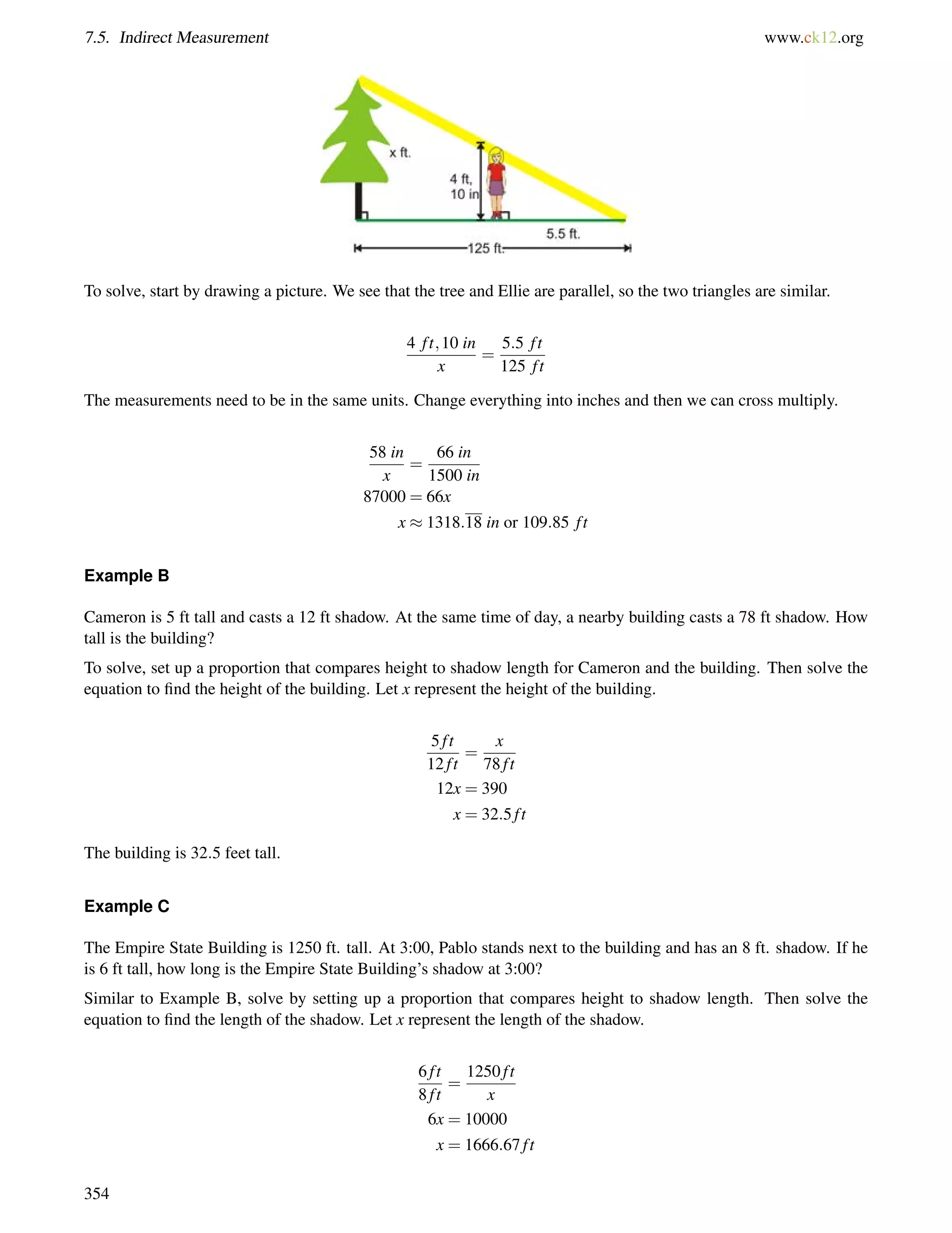 7.5. Indirect Measurement www.ck12.org 
To solve, start by drawing a picture. We see that the tree and Ellie are parallel, so the two triangles are similar. 
4 f t;10 in 
x 
= 
5:5 f t 
125 f t 
The measurements need to be in the same units. Change everything into inches and then we can cross multiply. 
58 in 
x 
= 
66 in 
1500 in 
87000 = 66x 
x  1318:18 in or 109:85 f t 
Example B 
Cameron is 5 ft tall and casts a 12 ft shadow. At the same time of day, a nearby building casts a 78 ft shadow. How 
tall is the building? 
To solve, set up a proportion that compares height to shadow length for Cameron and the building. Then solve the 
equation to find the height of the building. Let x represent the height of the building. 
5 f t 
12 f t 
= 
x 
78 f t 
12x = 390 
x = 32:5 f t 
The building is 32:5 feet tall. 
Example C 
The Empire State Building is 1250 ft. tall. At 3:00, Pablo stands next to the building and has an 8 ft. shadow. If he 
is 6 ft tall, how long is the Empire State Building’s shadow at 3:00? 
Similar to Example B, solve by setting up a proportion that compares height to shadow length. Then solve the 
equation to find the length of the shadow. Let x represent the length of the shadow. 
6 f t 
8 f t 
= 
1250 f t 
x 
6x = 10000 
x = 1666:67 f t 
354 
 