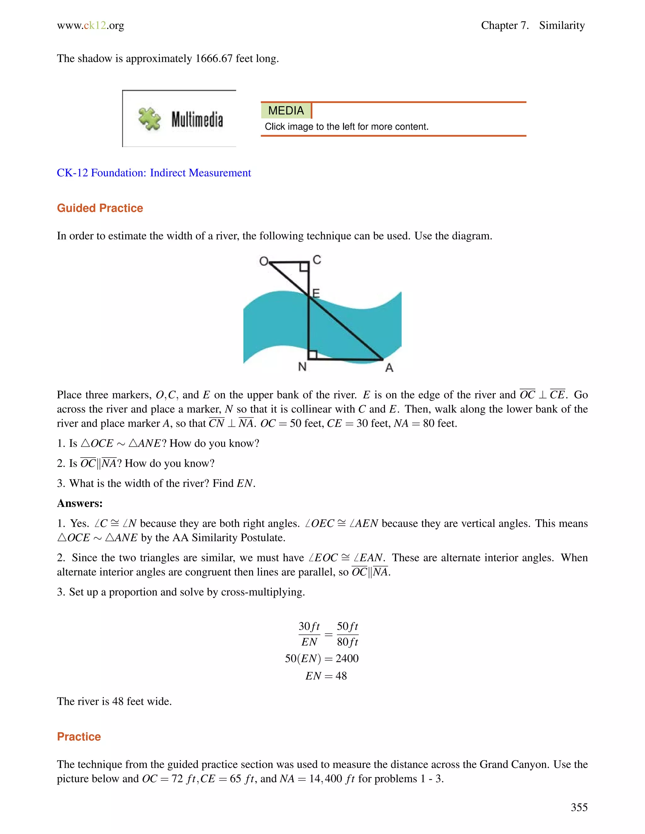 www.ck12.org Chapter 7. Similarity 
The shadow is approximately 1666:67 feet long. 
MEDIA 
Click image to the left for more content. 
CK-12 Foundation: Indirect Measurement 
Guided Practice 
In order to estimate the width of a river, the following technique can be used. Use the diagram. 
= 
= 
Place three markers, O;C; and E on the upper bank of the river. E is on the edge of the river and OC ? CE. Go 
across the river and place a marker, N so that it is collinear with C and E. Then, walk along the lower bank of the 
river and place marker A, so that CN ? NA. OC = 50 feet, CE = 30 feet, NA = 80 feet. 
1. Is 4OCE 4ANE? How do you know? 
2. Is OCkNA? How do you know? 
3. What is the width of the river? Find EN. 
Answers: 
1. Yes.6 C 6 N because they are both right angles.6 OEC 6 AEN because they are vertical angles. This means 
4OCE 4ANE by the AA Similarity Postulate. 
2. Since the two triangles are similar, we must have6 EOC = 
6 EAN. These are alternate interior angles. When 
alternate interior angles are congruent then lines are parallel, so OCkNA. 
3. Set up a proportion and solve by cross-multiplying. 
30 f t 
EN 
= 
50 f t 
80 f t 
50(EN) = 2400 
EN = 48 
The river is 48 feet wide. 
Practice 
The technique from the guided practice section was used to measure the distance across the Grand Canyon. Use the 
picture below and OC = 72 f t;CE = 65 f t, and NA = 14;400 f t for problems 1 - 3. 
355 
 