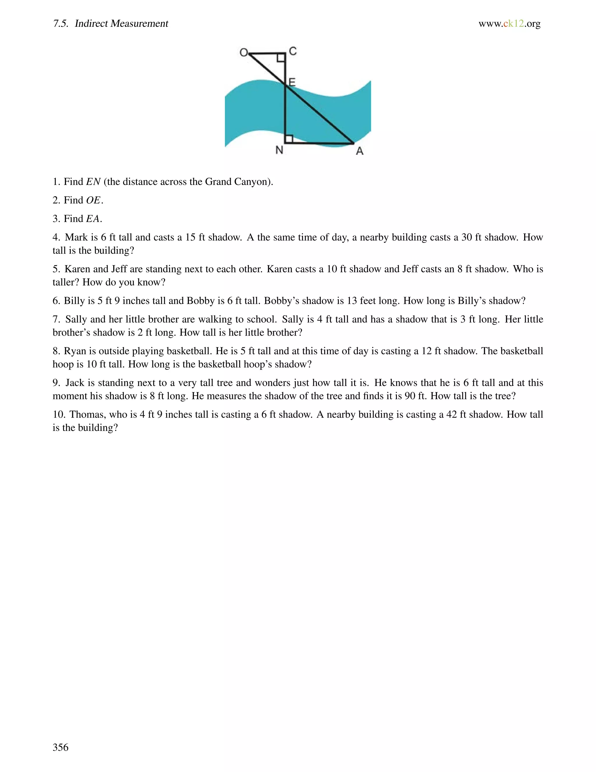 7.5. Indirect Measurement www.ck12.org 
1. Find EN (the distance across the Grand Canyon). 
2. Find OE. 
3. Find EA. 
4. Mark is 6 ft tall and casts a 15 ft shadow. A the same time of day, a nearby building casts a 30 ft shadow. How 
tall is the building? 
5. Karen and Jeff are standing next to each other. Karen casts a 10 ft shadow and Jeff casts an 8 ft shadow. Who is 
taller? How do you know? 
6. Billy is 5 ft 9 inches tall and Bobby is 6 ft tall. Bobby’s shadow is 13 feet long. How long is Billy’s shadow? 
7. Sally and her little brother are walking to school. Sally is 4 ft tall and has a shadow that is 3 ft long. Her little 
brother’s shadow is 2 ft long. How tall is her little brother? 
8. Ryan is outside playing basketball. He is 5 ft tall and at this time of day is casting a 12 ft shadow. The basketball 
hoop is 10 ft tall. How long is the basketball hoop’s shadow? 
9. Jack is standing next to a very tall tree and wonders just how tall it is. He knows that he is 6 ft tall and at this 
moment his shadow is 8 ft long. He measures the shadow of the tree and finds it is 90 ft. How tall is the tree? 
10. Thomas, who is 4 ft 9 inches tall is casting a 6 ft shadow. A nearby building is casting a 42 ft shadow. How tall 
is the building? 
356 
 