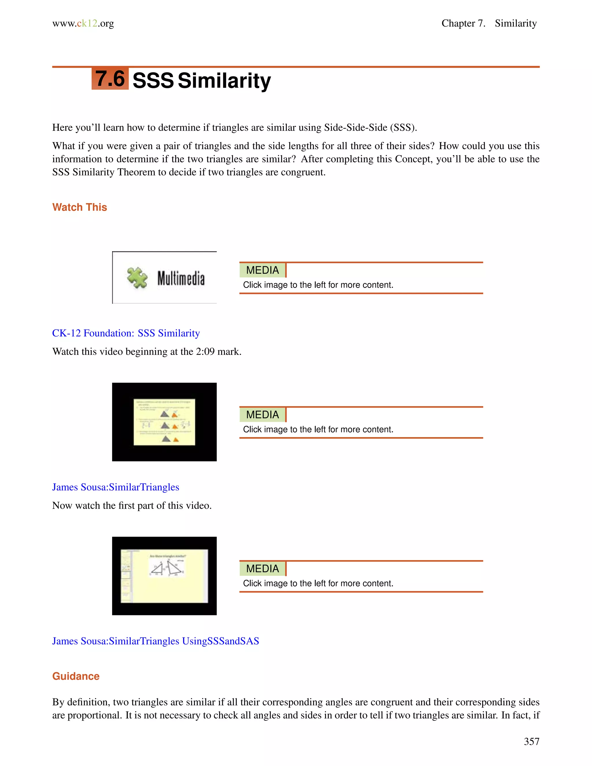 www.ck12.org Chapter 7. Similarity 
7.6 SSS Similarity 
Here you’ll learn how to determine if triangles are similar using Side-Side-Side (SSS). 
What if you were given a pair of triangles and the side lengths for all three of their sides? How could you use this 
information to determine if the two triangles are similar? After completing this Concept, you’ll be able to use the 
SSS Similarity Theorem to decide if two triangles are congruent. 
Watch This 
MEDIA 
Click image to the left for more content. 
CK-12 Foundation: SSS Similarity 
Watch this video beginning at the 2:09 mark. 
MEDIA 
Click image to the left for more content. 
James Sousa:SimilarTriangles 
Now watch the first part of this video. 
MEDIA 
Click image to the left for more content. 
James Sousa:SimilarTriangles UsingSSSandSAS 
Guidance 
By definition, two triangles are similar if all their corresponding angles are congruent and their corresponding sides 
are proportional. It is not necessary to check all angles and sides in order to tell if two triangles are similar. In fact, if 
357 
 