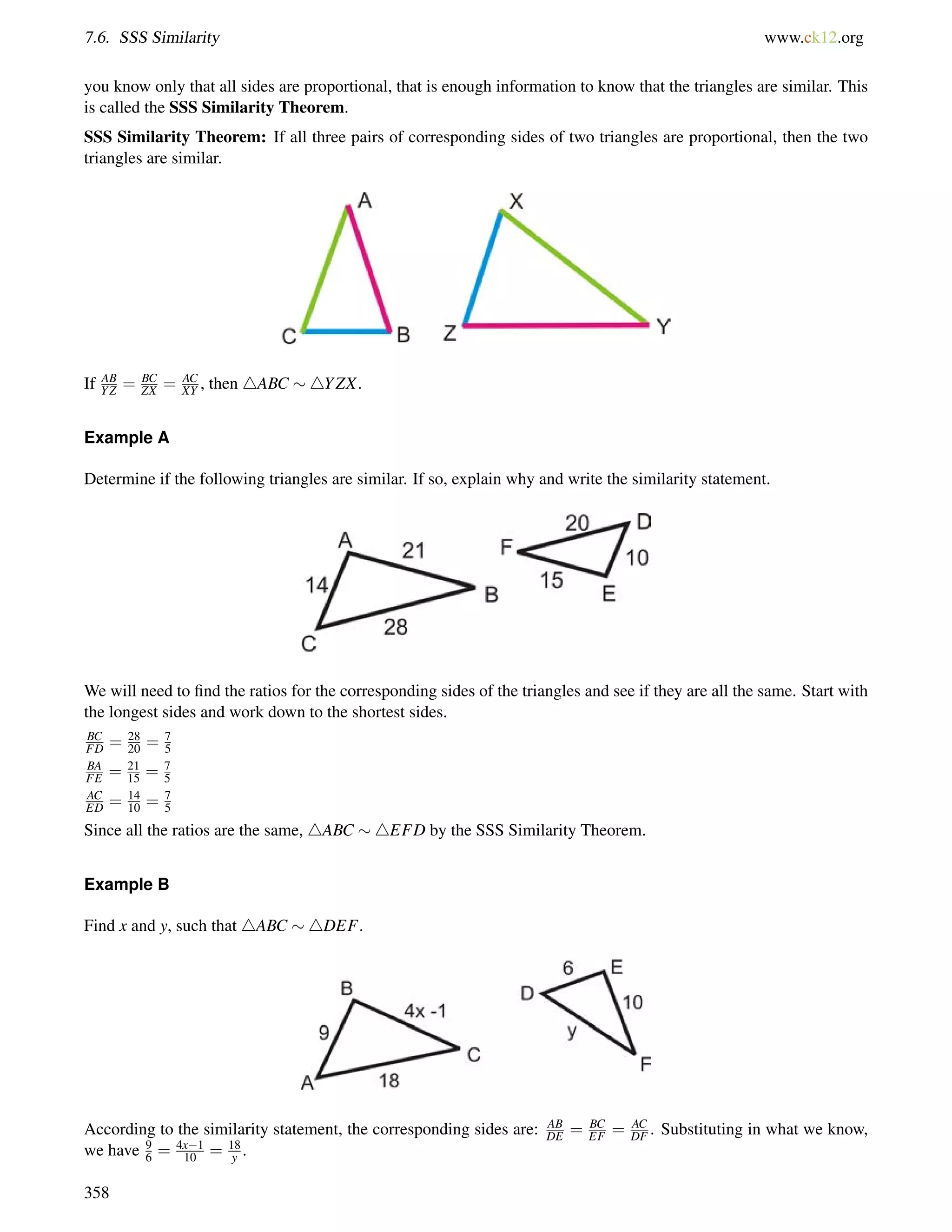 7.6. SSS Similarity www.ck12.org 
you know only that all sides are proportional, that is enough information to know that the triangles are similar. This 
is called the SSS Similarity Theorem. 
SSS Similarity Theorem: If all three pairs of corresponding sides of two triangles are proportional, then the two 
triangles are similar. 
If AB 
YZ = BC 
ZX = AC 
XY , then 4ABC 4YZX. 
Example A 
Determine if the following triangles are similar. If so, explain why and write the similarity statement. 
We will need to find the ratios for the corresponding sides of the triangles and see if they are all the same. Start with 
the longest sides and work down to the shortest sides. 
BC 
FD = 28 
20 = 75 
BA 
FE = 21 
15 = 7 
5 
AC 
ED = 14 
10 = 75 
Since all the ratios are the same, 4ABC 4EFD by the SSS Similarity Theorem. 
Example B 
Find x and y, such that 4ABC 4DEF. 
According to the similarity statement, the corresponding sides are: AB 
DE = BC 
EF = AC 
DF . Substituting in what we know, 
we have 96 
= 4x1 
10 = 18 
y . 
358 
 