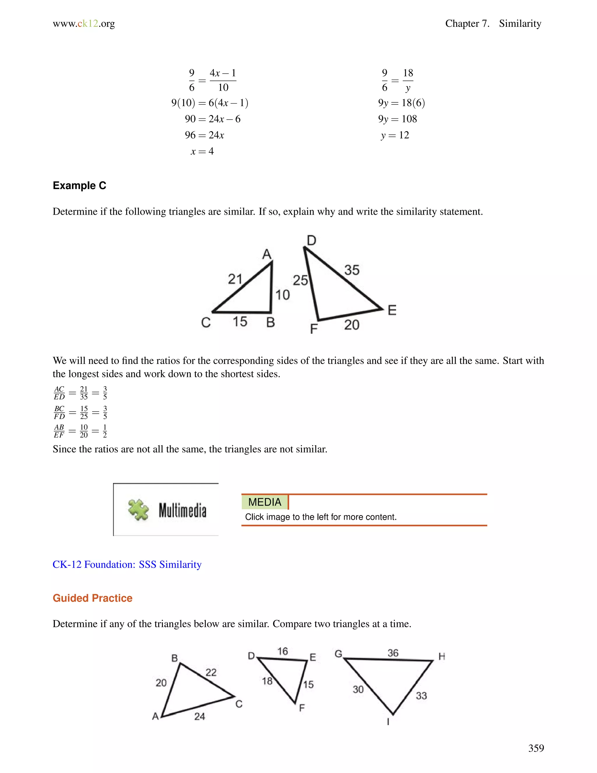 www.ck12.org Chapter 7. Similarity 
9 
6 
= 
4x1 
10 
9 
6 
= 
18 
y 
9(10) = 6(4x1) 9y = 18(6) 
90 = 24x6 9y = 108 
96 = 24x y = 12 
x = 4 
Example C 
Determine if the following triangles are similar. If so, explain why and write the similarity statement. 
We will need to find the ratios for the corresponding sides of the triangles and see if they are all the same. Start with 
the longest sides and work down to the shortest sides. 
AC 
ED = 21 
35 = 35 
BC 
FD = 15 
25 = 35 
AB 
EF = 10 
20 = 1 
2 
Since the ratios are not all the same, the triangles are not similar. 
MEDIA 
Click image to the left for more content. 
CK-12 Foundation: SSS Similarity 
Guided Practice 
Determine if any of the triangles below are similar. Compare two triangles at a time. 
359 
 