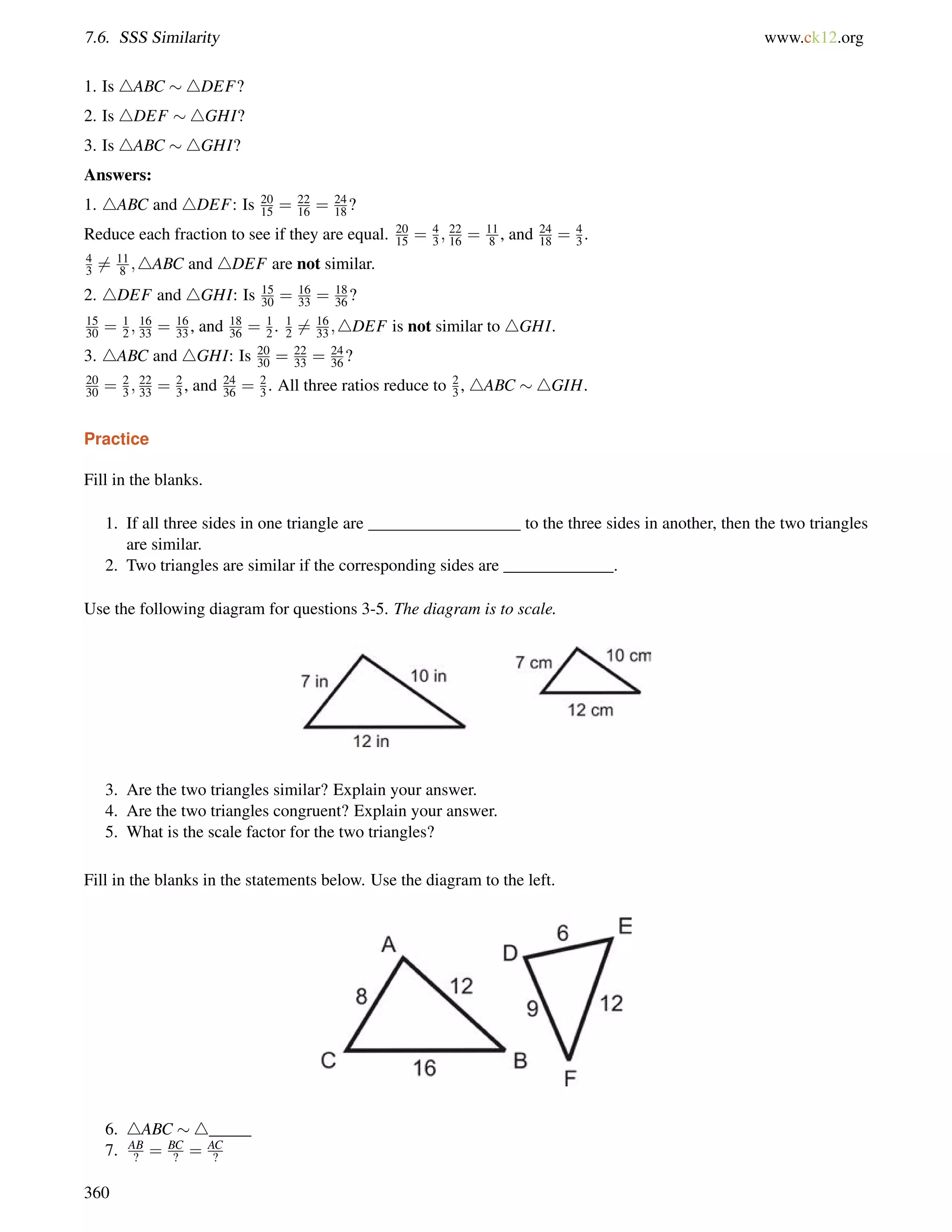 7.6. SSS Similarity www.ck12.org 
1. Is 4ABC 4DEF? 
2. Is 4DEF 4GHI? 
3. Is 4ABC 4GHI? 
Answers: 
1. 4ABC and 4DEF: Is 20 
15 = 22 
16 = 24 
18? 
15 = 4 
3 ; 22 
16 = 11 
8 , and 24 
18 = 43 
Reduce each fraction to see if they are equal. 20 
. 
4 
36= 11 
8 ;4ABC and 4DEF are not similar. 
2. 4DEF and 4GHI: Is 15 
30 = 16 
33 = 18 
36? 
15 
30 = 12 
; 16 
33 = 16 
33 , and 18 
36 = 12 
. 12 
6= 16 
33 ;4DEF is not similar to 4GHI. 
30 = 22 
33 = 24 
36? 
3. 4ABC and 4GHI: Is 20 
20 
30 = 23 
; 22 
33 = 23 
, and 24 
36 = 23 
. All three ratios reduce to 23 
, 4ABC 4GIH. 
Practice 
Fill in the blanks. 
1. If all three sides in one triangle are __________________ to the three sides in another, then the two triangles 
are similar. 
2. Two triangles are similar if the corresponding sides are _____________. 
Use the following diagram for questions 3-5. The diagram is to scale. 
3. Are the two triangles similar? Explain your answer. 
4. Are the two triangles congruent? Explain your answer. 
5. What is the scale factor for the two triangles? 
Fill in the blanks in the statements below. Use the diagram to the left. 
6. 4ABC 4_____ 
7. AB 
? = BC 
? = AC 
? 
360 
 