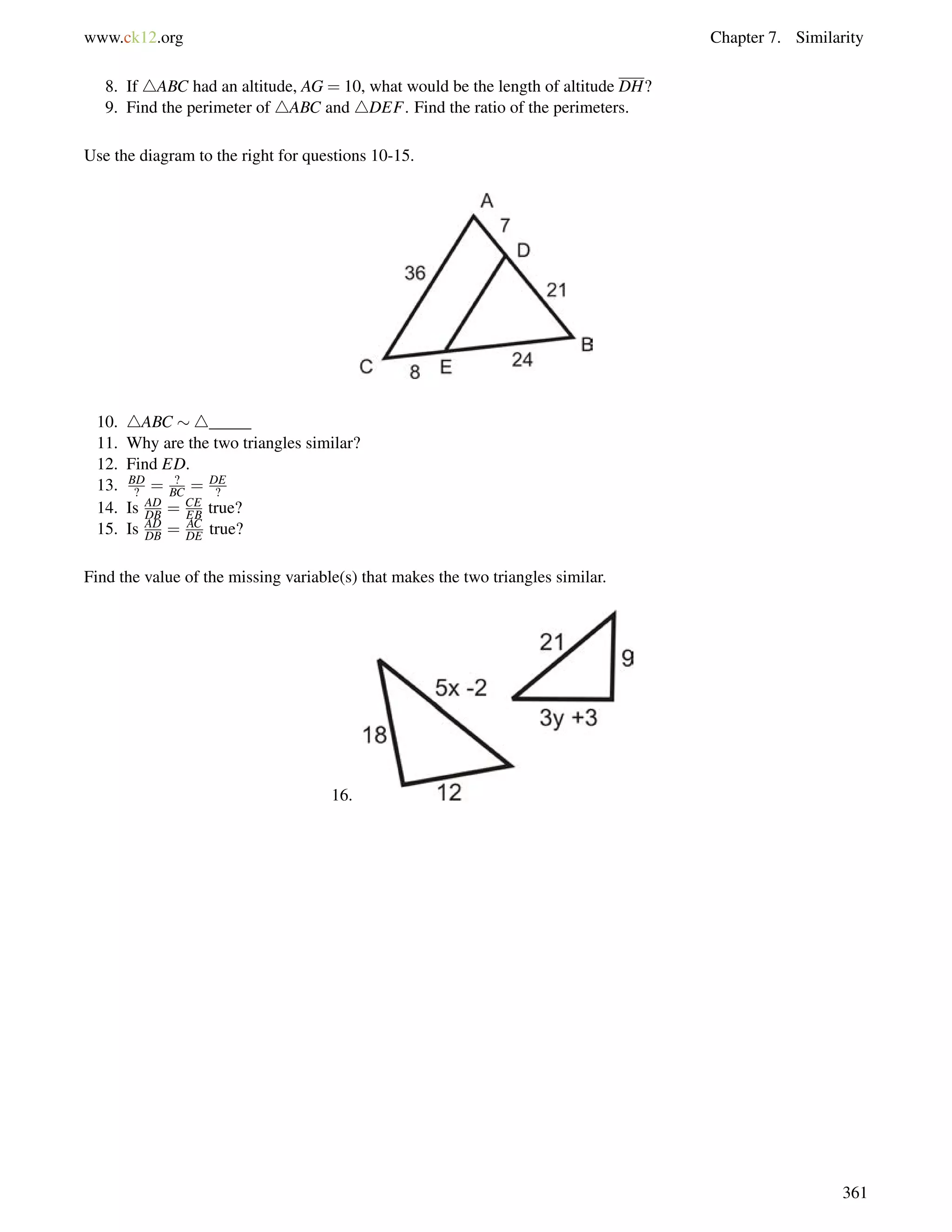www.ck12.org Chapter 7. Similarity 
8. If 4ABC had an altitude, AG = 10, what would be the length of altitude DH? 
9. Find the perimeter of 4ABC and 4DEF. Find the ratio of the perimeters. 
Use the diagram to the right for questions 10-15. 
10. 4ABC 4_____ 
11. Why are the two triangles similar? 
12. Find ED. 
13. BD 
? = ? 
BC = DE 
? 
DB = CE 
EB true? 
14. Is AD 
15. Is AD 
DB = AC 
DE true? 
Find the value of the missing variable(s) that makes the two triangles similar. 
16. 
361 
 