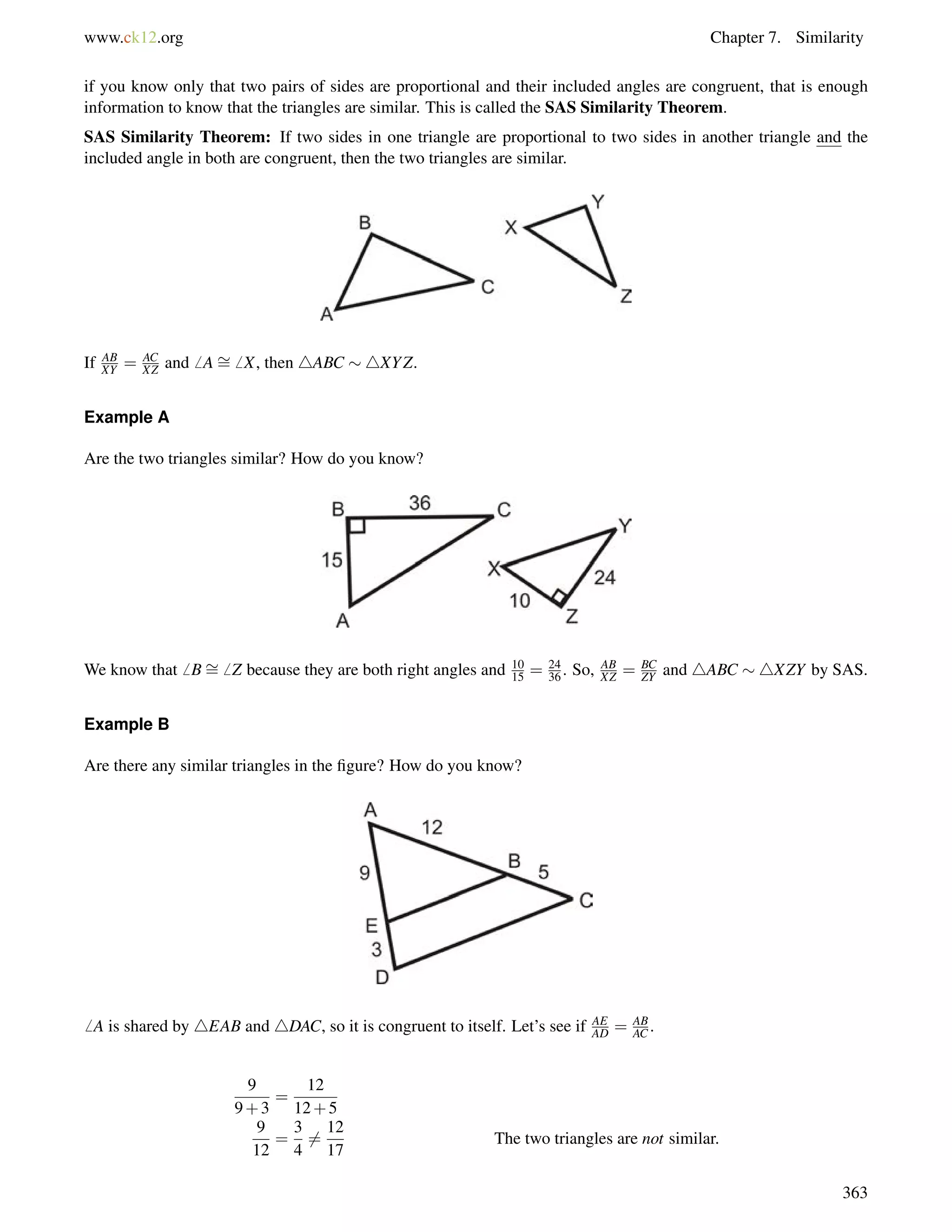 www.ck12.org Chapter 7. Similarity 
if you know only that two pairs of sides are proportional and their included angles are congruent, that is enough 
information to know that the triangles are similar. This is called the SAS Similarity Theorem. 
SAS Similarity Theorem: If two sides in one triangle are proportional to two sides in another triangle and the 
included angle in both are congruent, then the two triangles are similar. 
If AB 
XY = AC 
XZ and6 A= 
6 X, then 4ABC 4XYZ. 
Example A 
Are the two triangles similar? How do you know? 
We know that6 B= 
6 Z because they are both right angles and 10 
15 = 24 
36 . So, AB 
XZ = BC 
ZY and 4ABC 4XZY by SAS. 
Example B 
Are there any similar triangles in the figure? How do you know? 
6 A is shared by 4EAB and 4DAC, so it is congruent to itself. Let’s see if AE 
AD = AB 
AC . 
9 
9+3 
= 
12 
12+5 
9 
12 
= 
3 
4 
6= 
12 
17 
The two triangles are not similar. 
363 
 