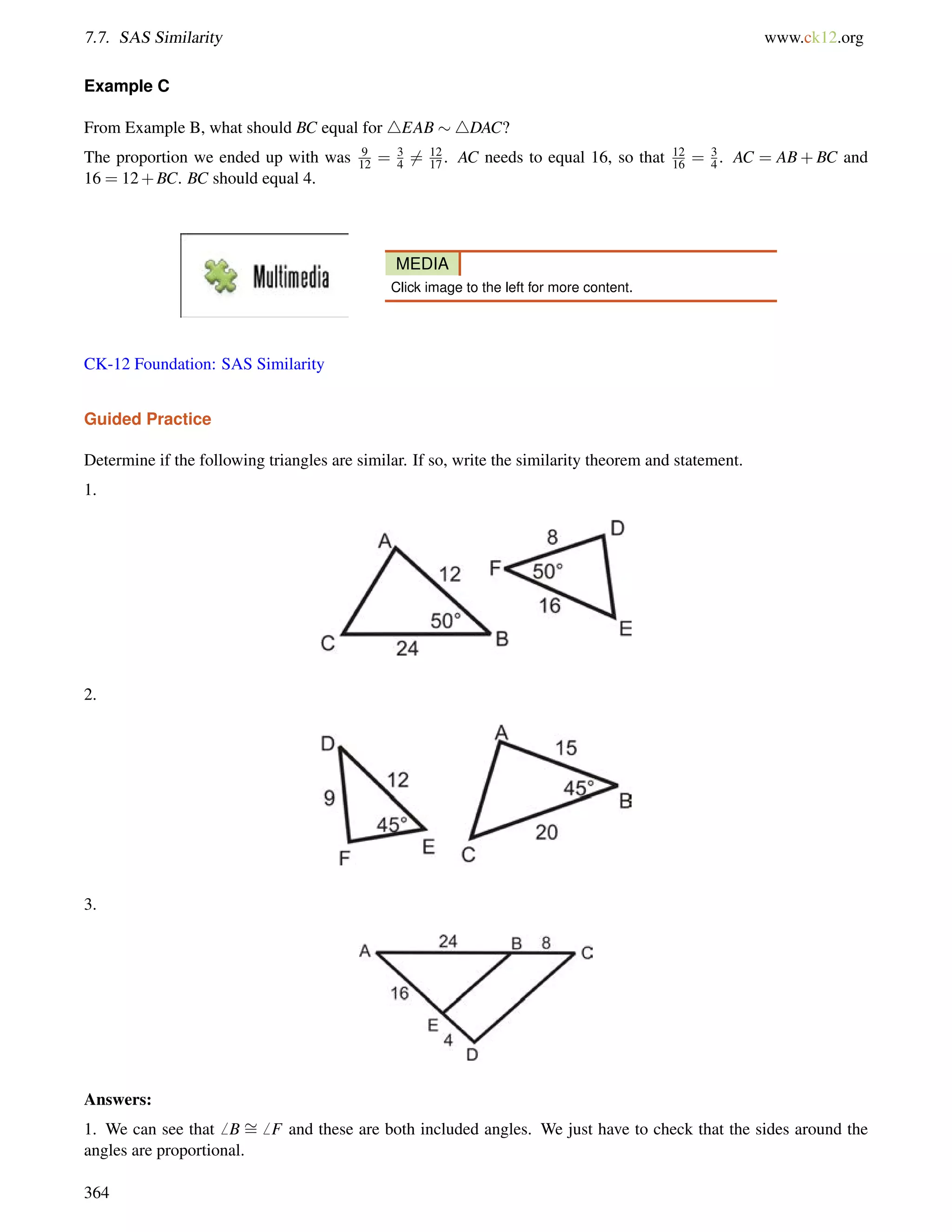 7.7. SAS Similarity www.ck12.org 
Example C 
From Example B, what should BC equal for 4EAB 4DAC? 
The proportion we ended up with was 9 
12 = 34 
6= 12 
17 . AC needs to equal 16, so that 12 
16 = 34 
. AC = AB+BC and 
16 = 12+BC. BC should equal 4. 
MEDIA 
Click image to the left for more content. 
CK-12 Foundation: SAS Similarity 
Guided Practice 
Determine if the following triangles are similar. If so, write the similarity theorem and statement. 
1. 
2. 
3. 
Answers: 
1. We can see that6 B = 
6 F and these are both included angles. We just have to check that the sides around the 
angles are proportional. 
364 
 