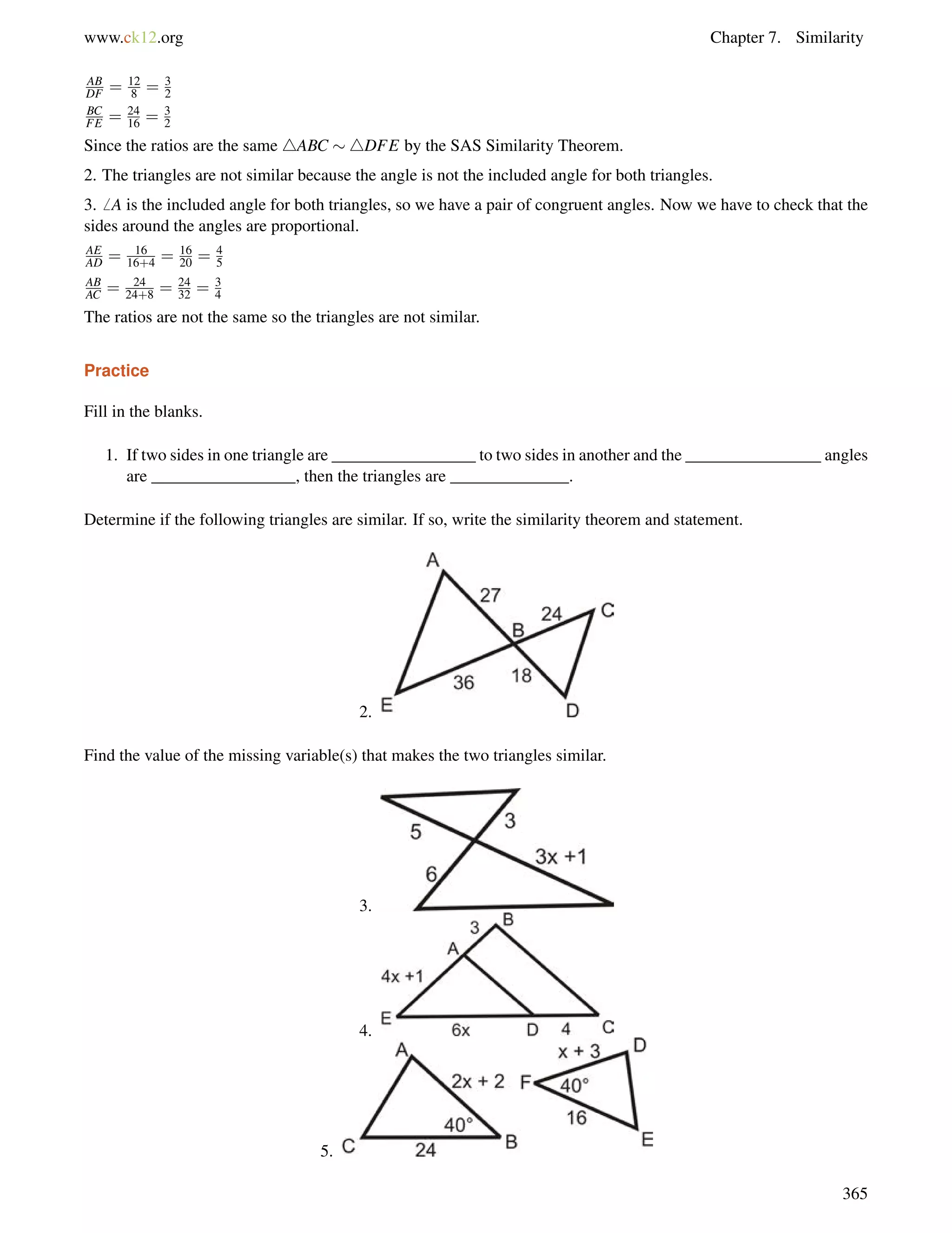 www.ck12.org Chapter 7. Similarity 
AB 
DF = 12 
8 = 32 
BC 
FE = 24 
16 = 3 
2 
Since the ratios are the same 4ABC 4DFE by the SAS Similarity Theorem. 
2. The triangles are not similar because the angle is not the included angle for both triangles. 
3.6 A is the included angle for both triangles, so we have a pair of congruent angles. Now we have to check that the 
sides around the angles are proportional. 
AE 
AD = 16 
16+4 = 16 
20 = 4 
5 
AB 
AC = 24 
24+8 = 24 
32 = 34 
The ratios are not the same so the triangles are not similar. 
Practice 
Fill in the blanks. 
1. If two sides in one triangle are _________________ to two sides in another and the ________________ angles 
are _________________, then the triangles are ______________. 
Determine if the following triangles are similar. If so, write the similarity theorem and statement. 
2. 
Find the value of the missing variable(s) that makes the two triangles similar. 
3. 
4. 
5. 
365 
 