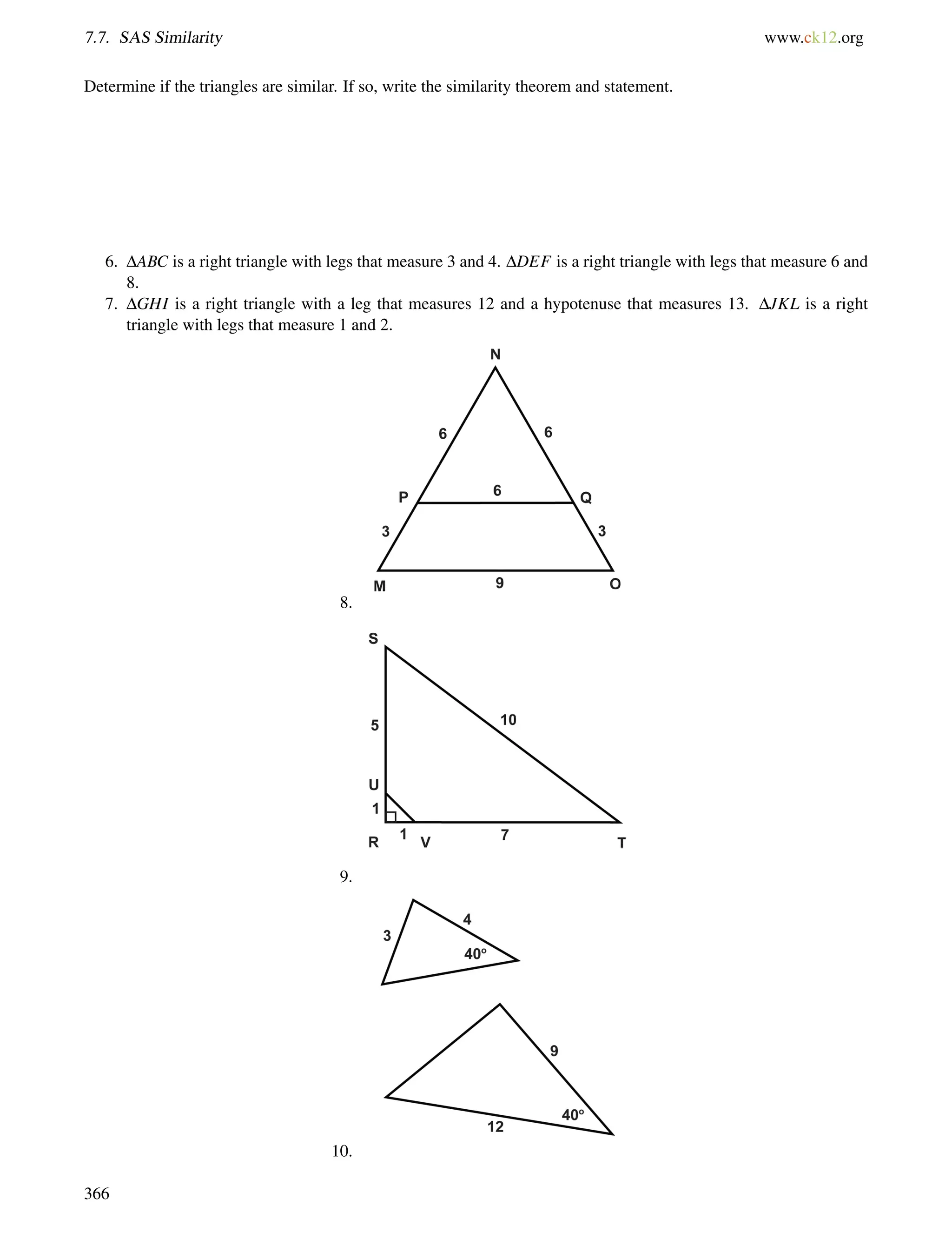 7.7. SAS Similarity www.ck12.org 
Determine if the triangles are similar. If so, write the similarity theorem and statement. 
6. DABC is a right triangle with legs that measure 3 and 4. DDEF is a right triangle with legs that measure 6 and 
8. 
7. DGHI is a right triangle with a leg that measures 12 and a hypotenuse that measures 13. DJKL is a right 
triangle with legs that measure 1 and 2. 
8. 
9. 
10. 
366 
 