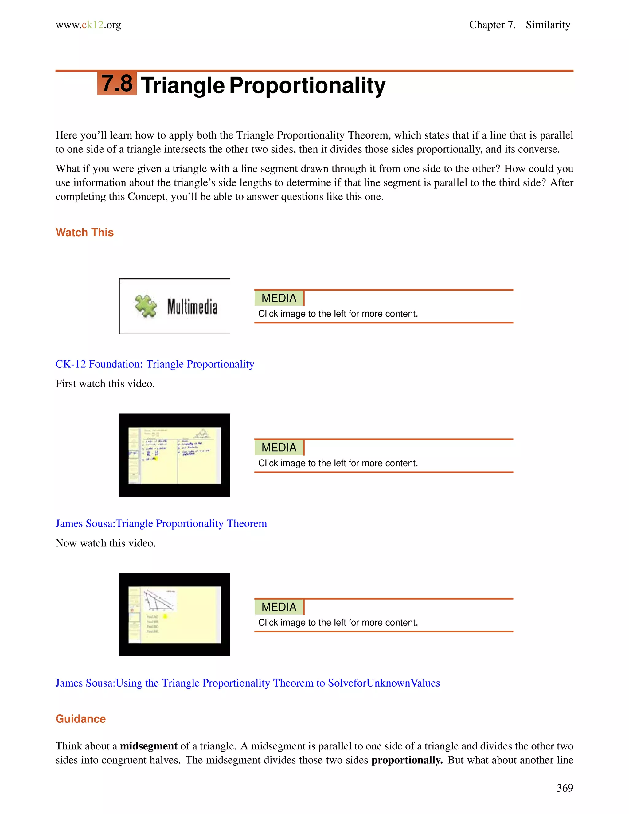 www.ck12.org Chapter 7. Similarity 
7.8 Triangle Proportionality 
Here you’ll learn how to apply both the Triangle Proportionality Theorem, which states that if a line that is parallel 
to one side of a triangle intersects the other two sides, then it divides those sides proportionally, and its converse. 
What if you were given a triangle with a line segment drawn through it from one side to the other? How could you 
use information about the triangle’s side lengths to determine if that line segment is parallel to the third side? After 
completing this Concept, you’ll be able to answer questions like this one. 
Watch This 
MEDIA 
Click image to the left for more content. 
CK-12 Foundation: Triangle Proportionality 
First watch this video. 
MEDIA 
Click image to the left for more content. 
James Sousa:Triangle Proportionality Theorem 
Now watch this video. 
MEDIA 
Click image to the left for more content. 
James Sousa:Using the Triangle Proportionality Theorem to SolveforUnknownValues 
Guidance 
Think about a midsegment of a triangle. A midsegment is parallel to one side of a triangle and divides the other two 
sides into congruent halves. The midsegment divides those two sides proportionally. But what about another line 
369 
 