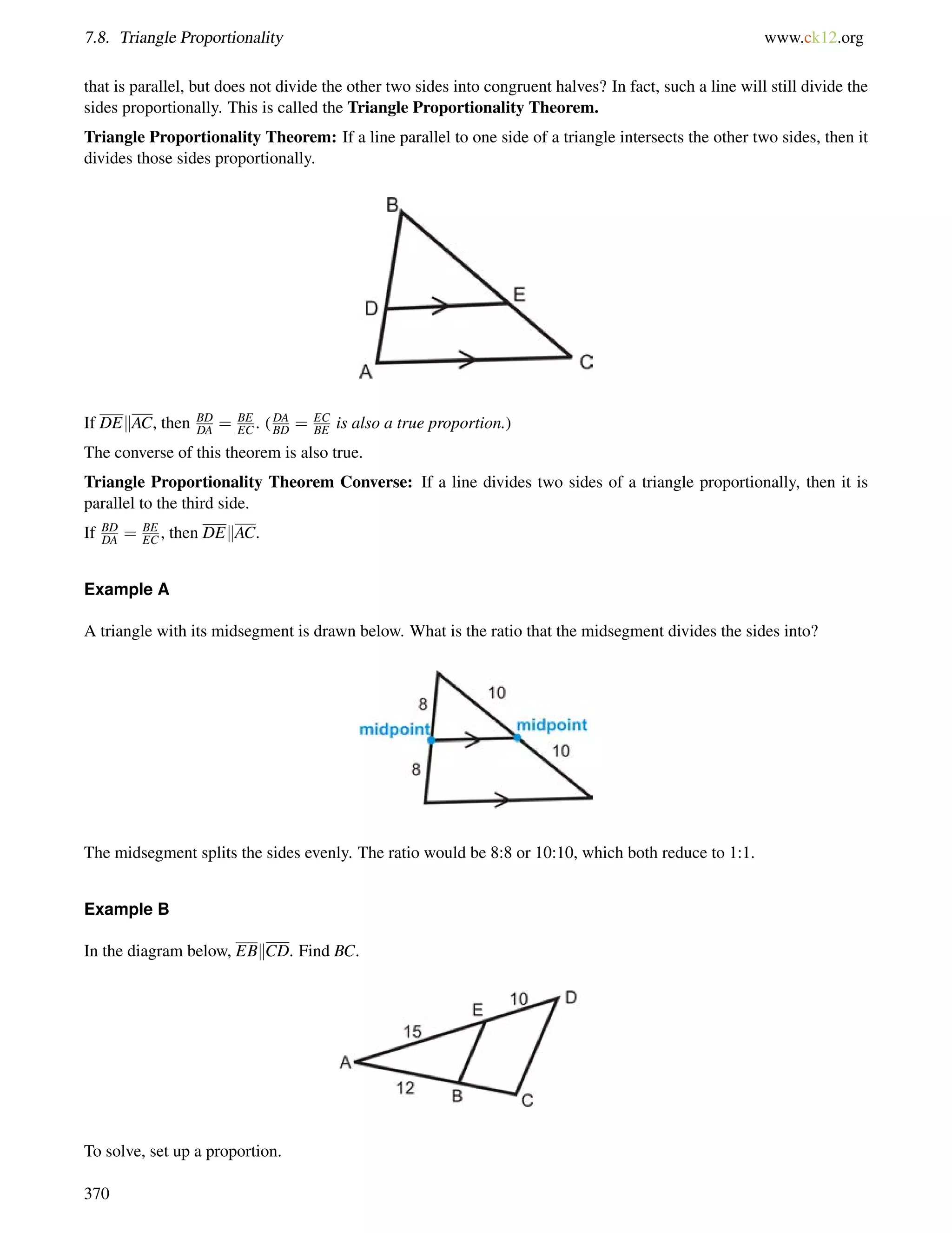 7.8. Triangle Proportionality www.ck12.org 
that is parallel, but does not divide the other two sides into congruent halves? In fact, such a line will still divide the 
sides proportionally. This is called the Triangle Proportionality Theorem. 
Triangle Proportionality Theorem: If a line parallel to one side of a triangle intersects the other two sides, then it 
divides those sides proportionally. 
If DEkAC, then BD 
DA = BE 
EC . (DA 
BD = EC 
BE is also a true proportion.) 
The converse of this theorem is also true. 
Triangle Proportionality Theorem Converse: If a line divides two sides of a triangle proportionally, then it is 
parallel to the third side. 
If BD 
DA = BE 
EC , then DEkAC. 
Example A 
A triangle with its midsegment is drawn below. What is the ratio that the midsegment divides the sides into? 
The midsegment splits the sides evenly. The ratio would be 8:8 or 10:10, which both reduce to 1:1. 
Example B 
In the diagram below, EBkCD. Find BC. 
To solve, set up a proportion. 
370 
 