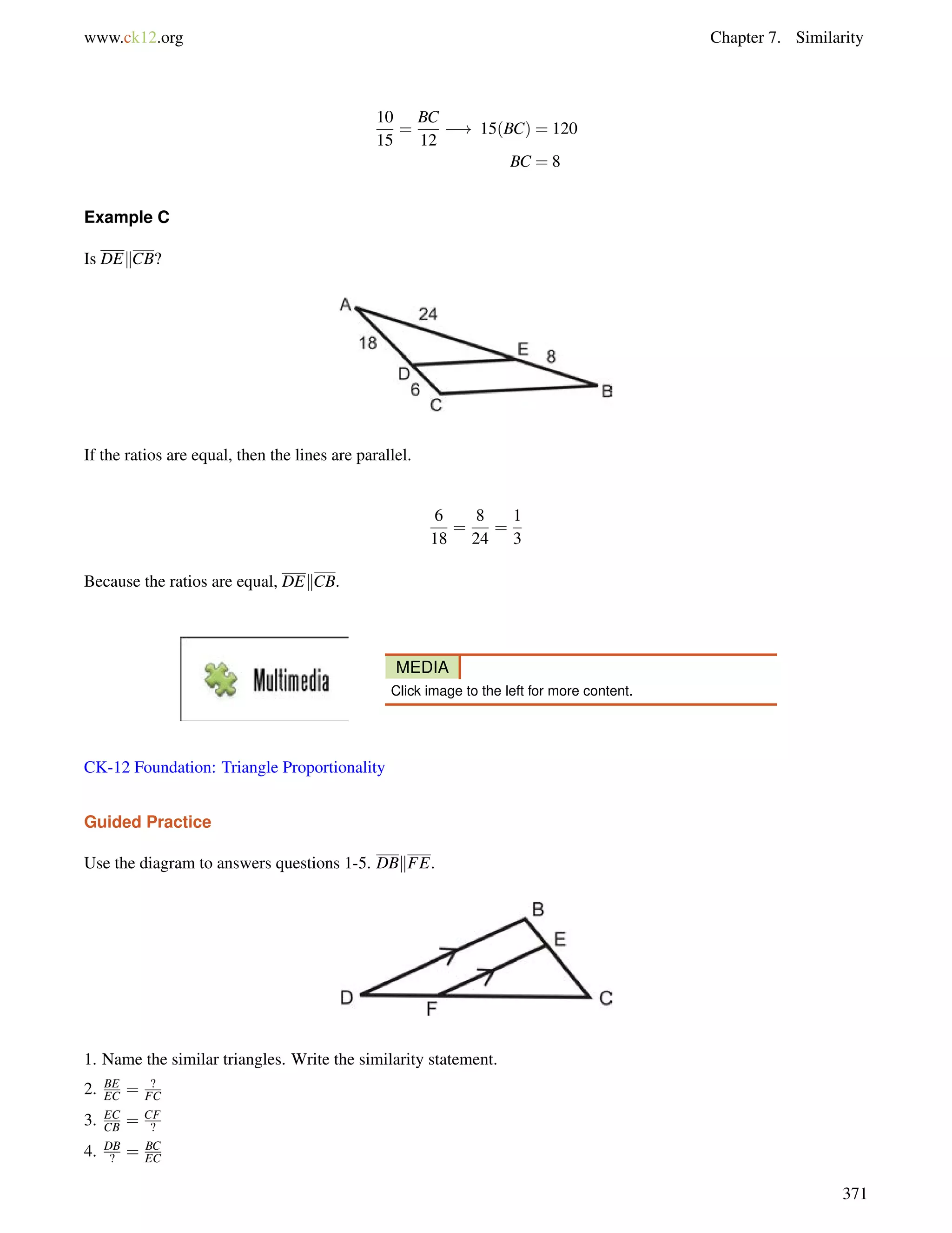 www.ck12.org Chapter 7. Similarity 
10 
15 
= 
BC 
12 
! 15(BC) = 120 
BC = 8 
Example C 
Is DEkCB? 
If the ratios are equal, then the lines are parallel. 
6 
18 
= 
8 
24 
= 
1 
3 
Because the ratios are equal, DEkCB. 
MEDIA 
Click image to the left for more content. 
CK-12 Foundation: Triangle Proportionality 
Guided Practice 
Use the diagram to answers questions 1-5. DBkFE. 
1. Name the similar triangles. Write the similarity statement. 
2. BE 
EC = ? 
FC 
3. EC 
CB = CF 
? 
4. DB 
? = BC 
EC 
371 
 