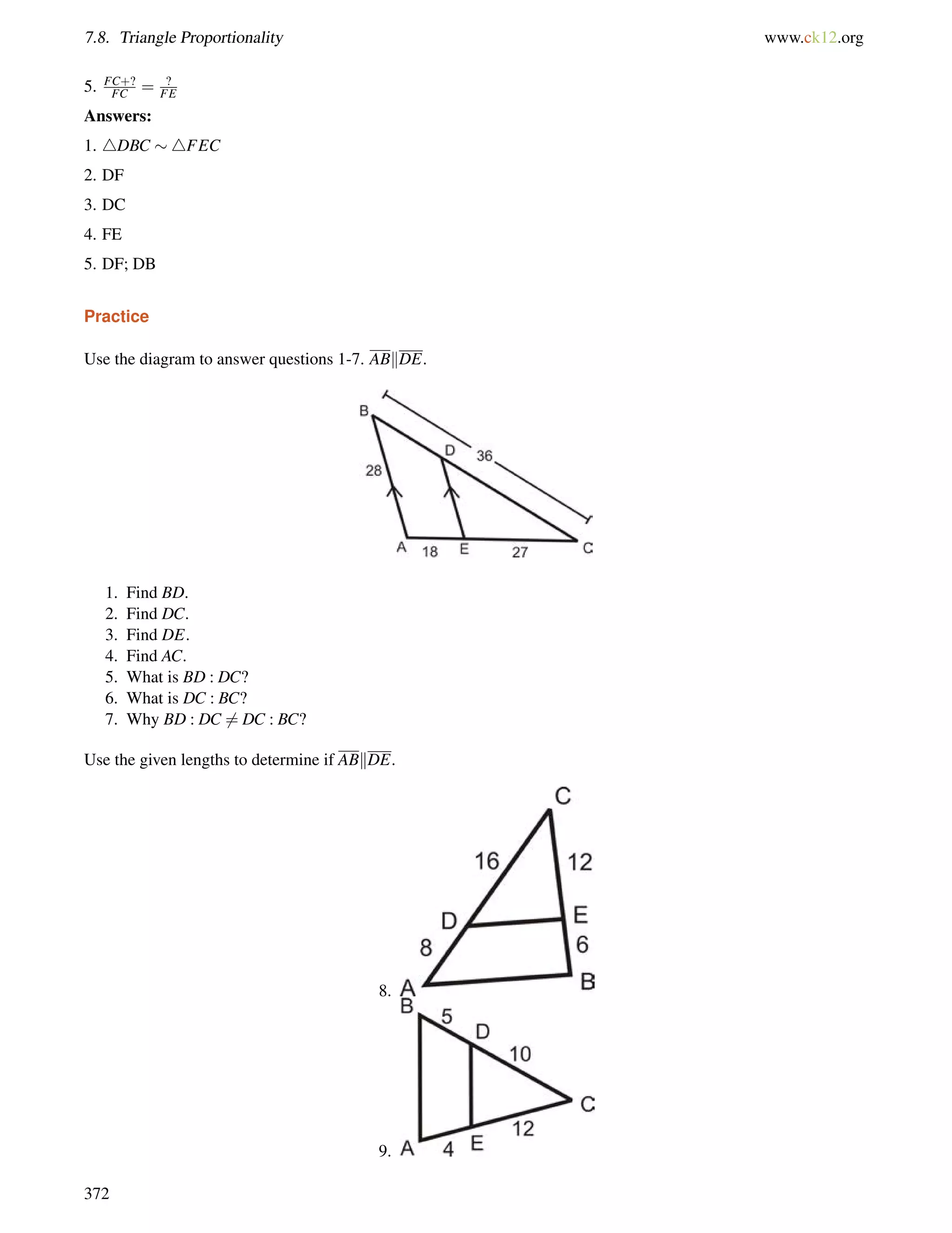 7.8. Triangle Proportionality www.ck12.org 
5. FC+? 
FC = ? 
FE 
Answers: 
1. 4DBC 4FEC 
2. DF 
3. DC 
4. FE 
5. DF; DB 
Practice 
Use the diagram to answer questions 1-7. ABkDE. 
1. Find BD. 
2. Find DC. 
3. Find DE. 
4. Find AC. 
5. What is BD : DC? 
6. What is DC : BC? 
7. Why BD : DC6= DC : BC? 
Use the given lengths to determine if ABkDE. 
8. 
9. 
372 
 