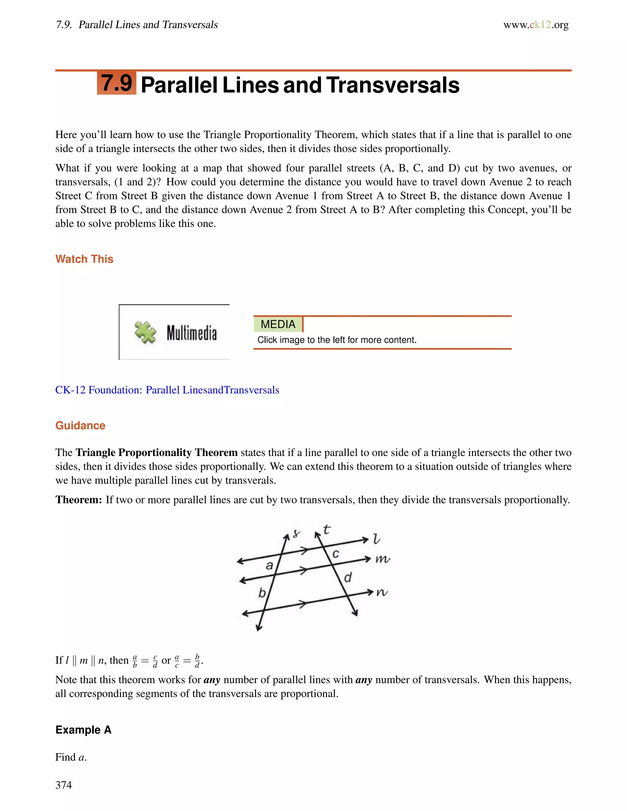 7.9. Parallel Lines and Transversals www.ck12.org 
7.9 Parallel Lines and Transversals 
Here you’ll learn how to use the Triangle Proportionality Theorem, which states that if a line that is parallel to one 
side of a triangle intersects the other two sides, then it divides those sides proportionally. 
What if you were looking at a map that showed four parallel streets (A, B, C, and D) cut by two avenues, or 
transversals, (1 and 2)? How could you determine the distance you would have to travel down Avenue 2 to reach 
Street C from Street B given the distance down Avenue 1 from Street A to Street B, the distance down Avenue 1 
from Street B to C, and the distance down Avenue 2 from Street A to B? After completing this Concept, you’ll be 
able to solve problems like this one. 
Watch This 
MEDIA 
Click image to the left for more content. 
CK-12 Foundation: Parallel LinesandTransversals 
Guidance 
The Triangle Proportionality Theorem states that if a line parallel to one side of a triangle intersects the other two 
sides, then it divides those sides proportionally. We can extend this theorem to a situation outside of triangles where 
we have multiple parallel lines cut by transverals. 
Theorem: If two or more parallel lines are cut by two transversals, then they divide the transversals proportionally. 
If l k m k n, then ab 
= cdor ac 
= b 
d . 
Note that this theorem works for any number of parallel lines with any number of transversals. When this happens, 
all corresponding segments of the transversals are proportional. 
Example A 
Find a. 
374 
 