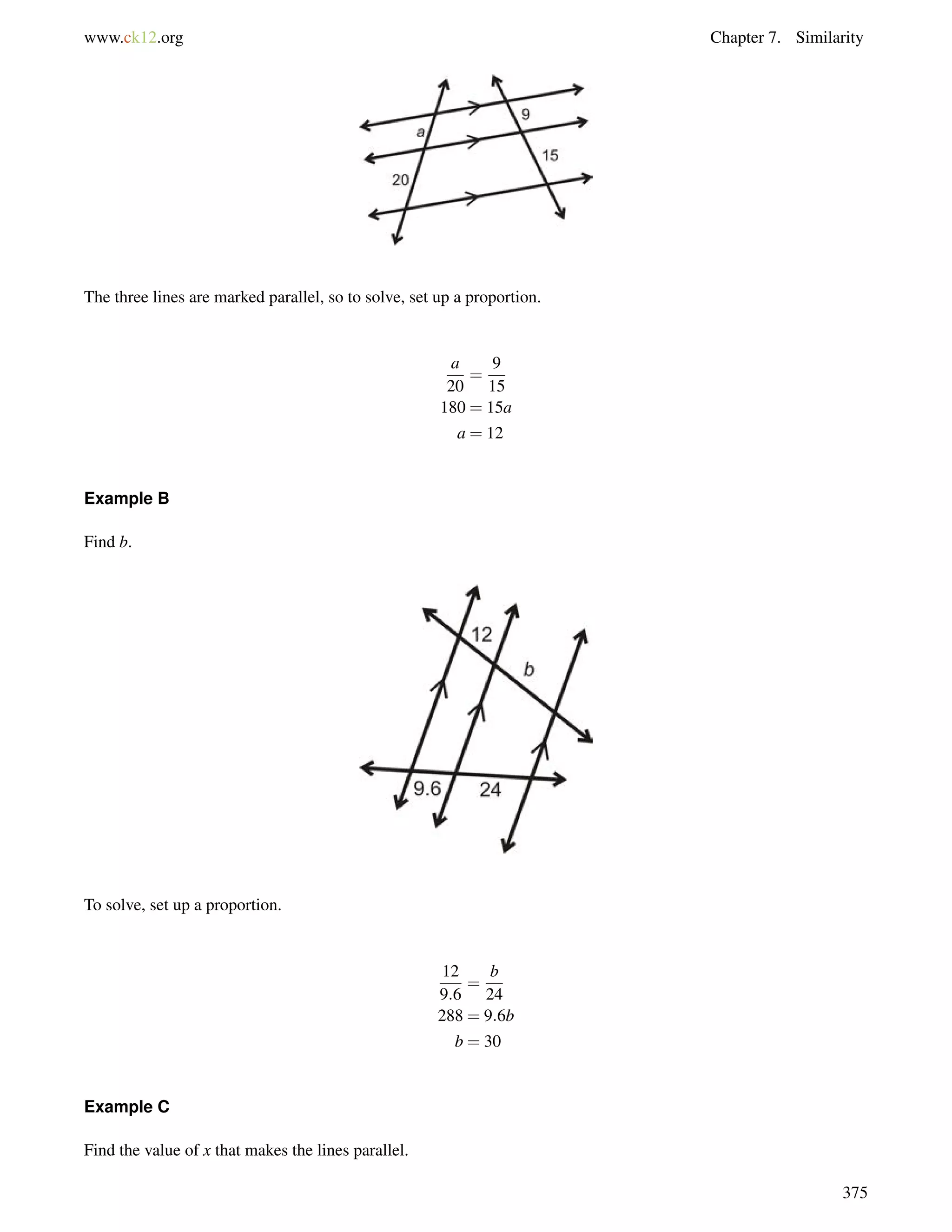 www.ck12.org Chapter 7. Similarity 
The three lines are marked parallel, so to solve, set up a proportion. 
a 
20 
= 
9 
15 
180 = 15a 
a = 12 
Example B 
Find b. 
To solve, set up a proportion. 
12 
9:6 
= 
b 
24 
288 = 9:6b 
b = 30 
Example C 
Find the value of x that makes the lines parallel. 
375 
 