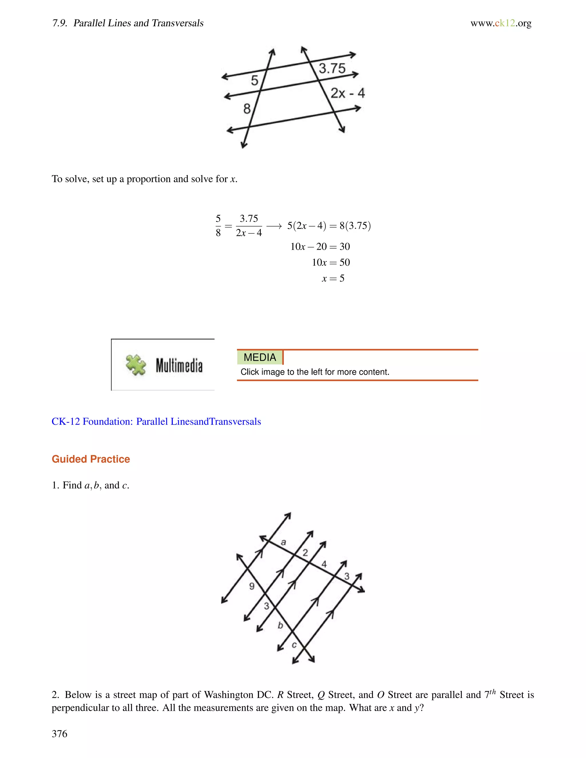 7.9. Parallel Lines and Transversals www.ck12.org 
To solve, set up a proportion and solve for x. 
5 
8 
= 
3:75 
2x4 
! 5(2x4) = 8(3:75) 
10x20 = 30 
10x = 50 
x = 5 
MEDIA 
Click image to the left for more content. 
CK-12 Foundation: Parallel LinesandTransversals 
Guided Practice 
1. Find a;b; and c. 
2. Below is a street map of part of Washington DC. R Street, Q Street, and O Street are parallel and 7th Street is 
perpendicular to all three. All the measurements are given on the map. What are x and y? 
376 
 