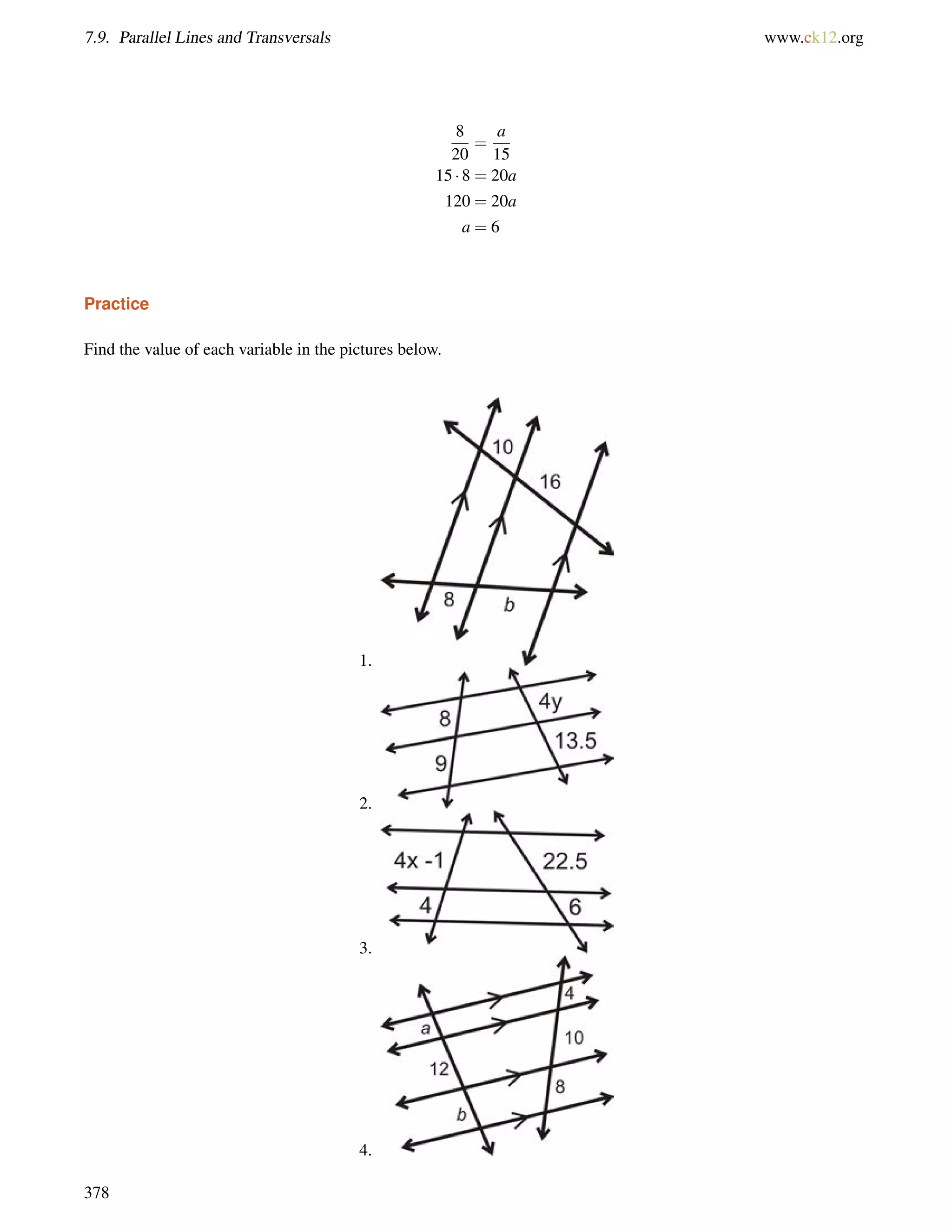 7.9. Parallel Lines and Transversals www.ck12.org 
8 
20 
= 
a 
15 
15  8 = 20a 
120 = 20a 
a = 6 
Practice 
Find the value of each variable in the pictures below. 
1. 
2. 
3. 
4. 
378 
 