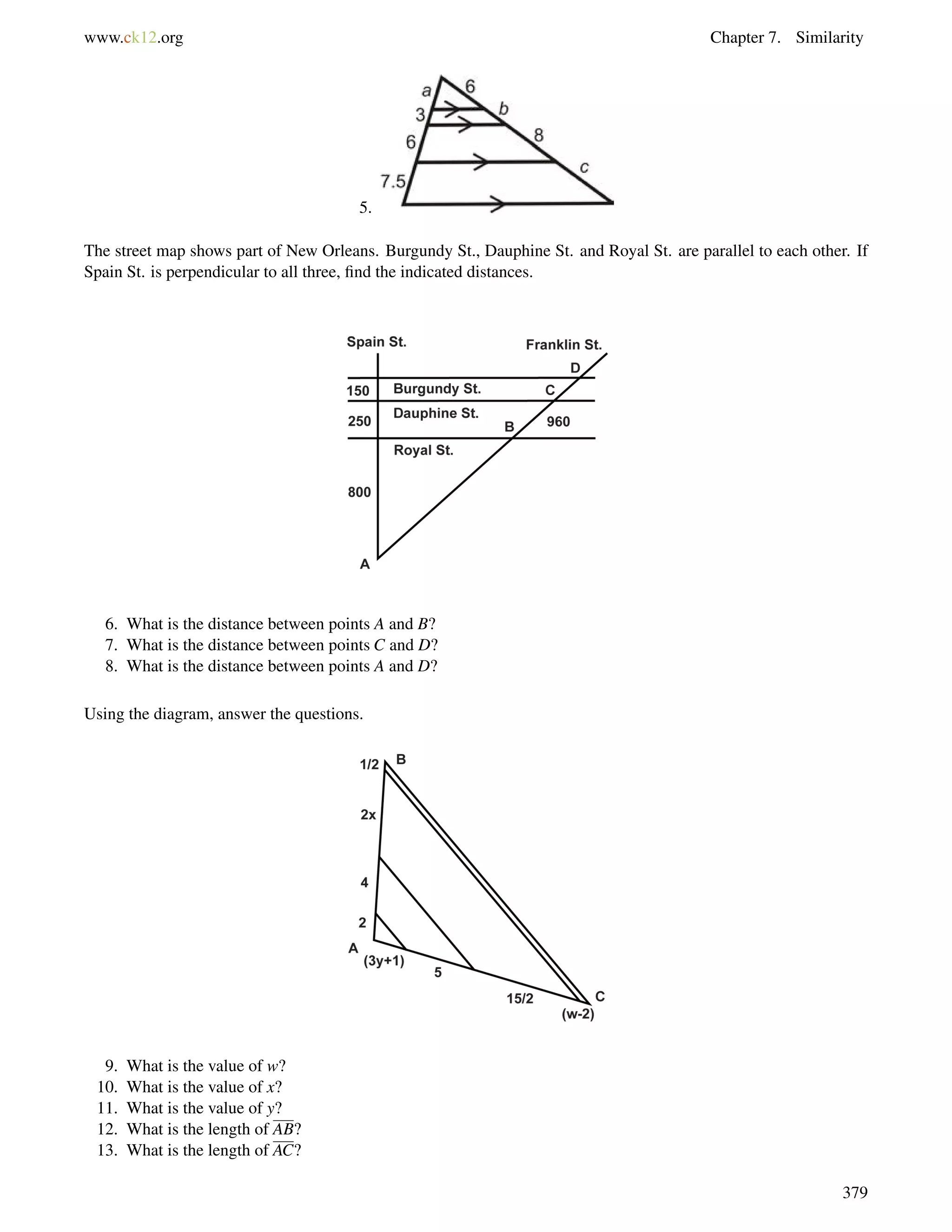 www.ck12.org Chapter 7. Similarity 
5. 
The street map shows part of New Orleans. Burgundy St., Dauphine St. and Royal St. are parallel to each other. If 
Spain St. is perpendicular to all three, find the indicated distances. 
6. What is the distance between points A and B? 
7. What is the distance between points C and D? 
8. What is the distance between points A and D? 
Using the diagram, answer the questions. 
9. What is the value of w? 
10. What is the value of x? 
11. What is the value of y? 
12. What is the length of AB? 
13. What is the length of AC? 
379 
 