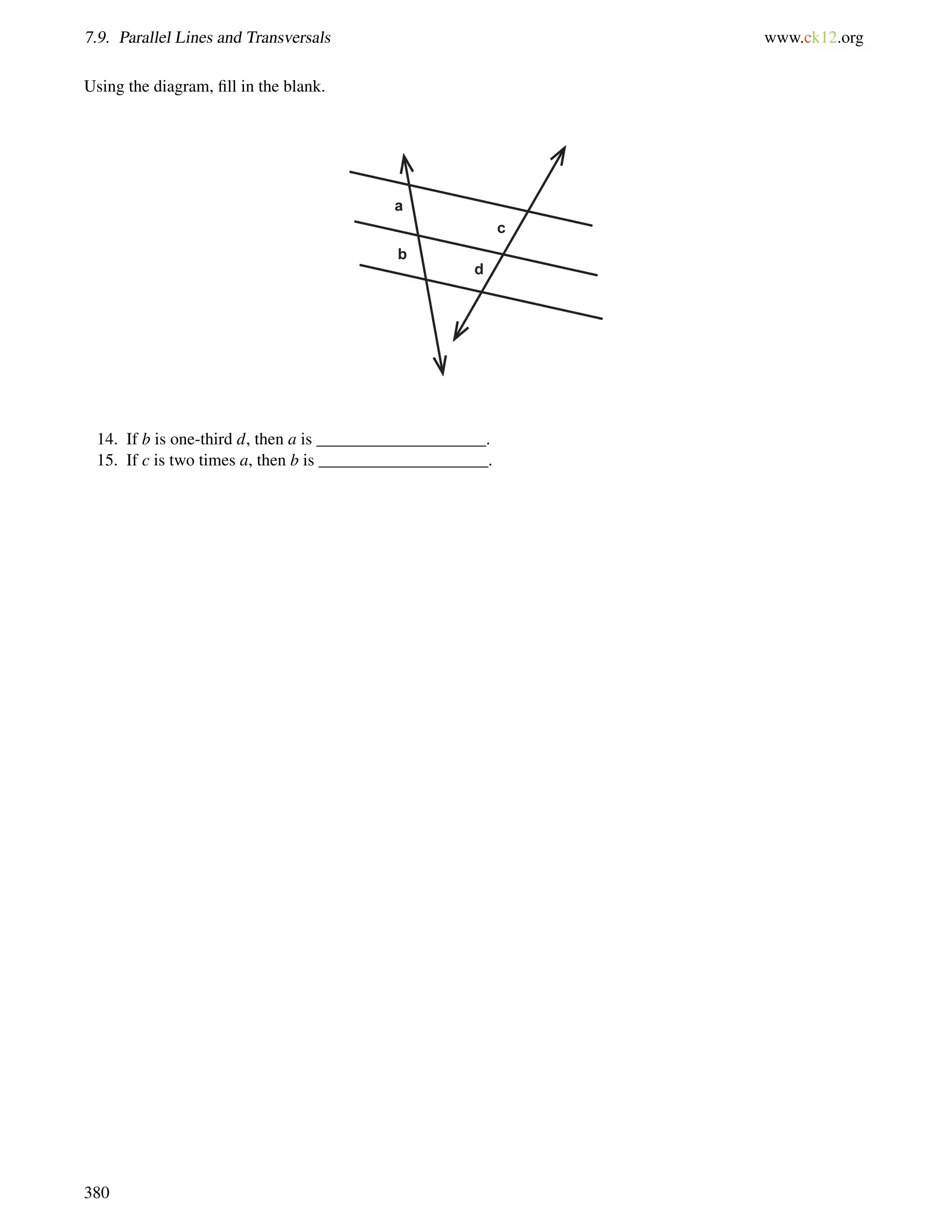 7.9. Parallel Lines and Transversals www.ck12.org 
Using the diagram, fill in the blank. 
14. If b is one-third d, then a is ____________________. 
15. If c is two times a, then b is ____________________. 
380 
 