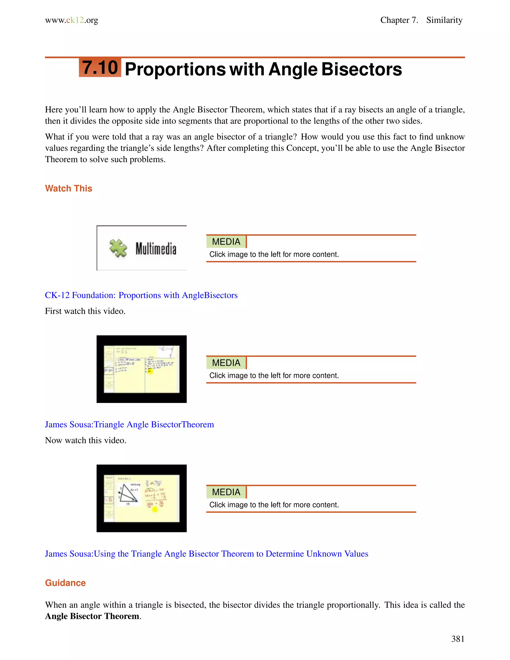 www.ck12.org Chapter 7. Similarity 
7.10 Proportions with Angle Bisectors 
Here you’ll learn how to apply the Angle Bisector Theorem, which states that if a ray bisects an angle of a triangle, 
then it divides the opposite side into segments that are proportional to the lengths of the other two sides. 
What if you were told that a ray was an angle bisector of a triangle? How would you use this fact to find unknow 
values regarding the triangle’s side lengths? After completing this Concept, you’ll be able to use the Angle Bisector 
Theorem to solve such problems. 
Watch This 
MEDIA 
Click image to the left for more content. 
CK-12 Foundation: Proportions with AngleBisectors 
First watch this video. 
MEDIA 
Click image to the left for more content. 
James Sousa:Triangle Angle BisectorTheorem 
Now watch this video. 
MEDIA 
Click image to the left for more content. 
James Sousa:Using the Triangle Angle Bisector Theorem to Determine Unknown Values 
Guidance 
When an angle within a triangle is bisected, the bisector divides the triangle proportionally. This idea is called the 
Angle Bisector Theorem. 
381 
 