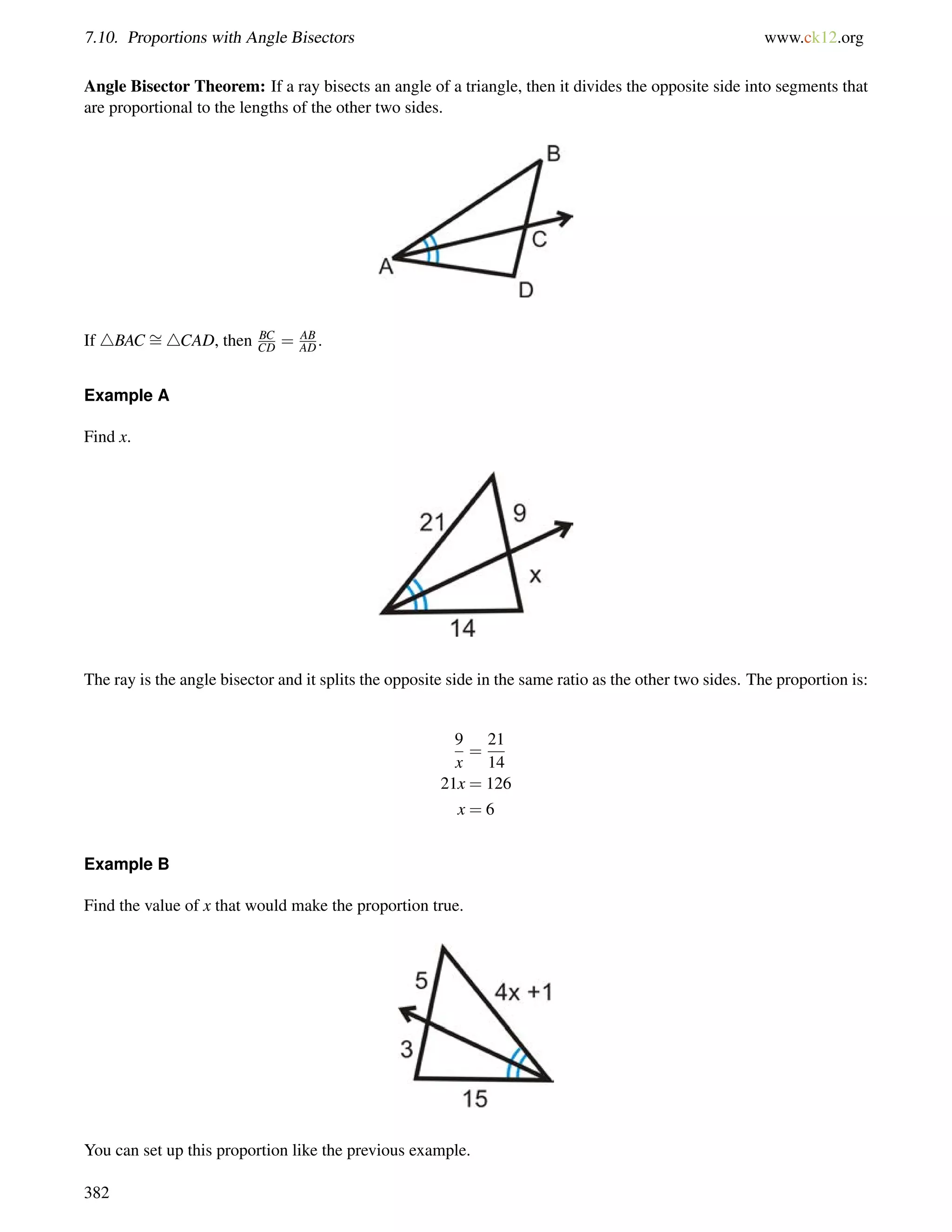 7.10. Proportions with Angle Bisectors www.ck12.org 
Angle Bisector Theorem: If a ray bisects an angle of a triangle, then it divides the opposite side into segments that 
are proportional to the lengths of the other two sides. 
If 4BAC = 
CD = AB 
AD. 
4CAD, then BC 
Example A 
Find x. 
The ray is the angle bisector and it splits the opposite side in the same ratio as the other two sides. The proportion is: 
9 
x 
= 
21 
14 
21x = 126 
x = 6 
Example B 
Find the value of x that would make the proportion true. 
You can set up this proportion like the previous example. 
382 
 