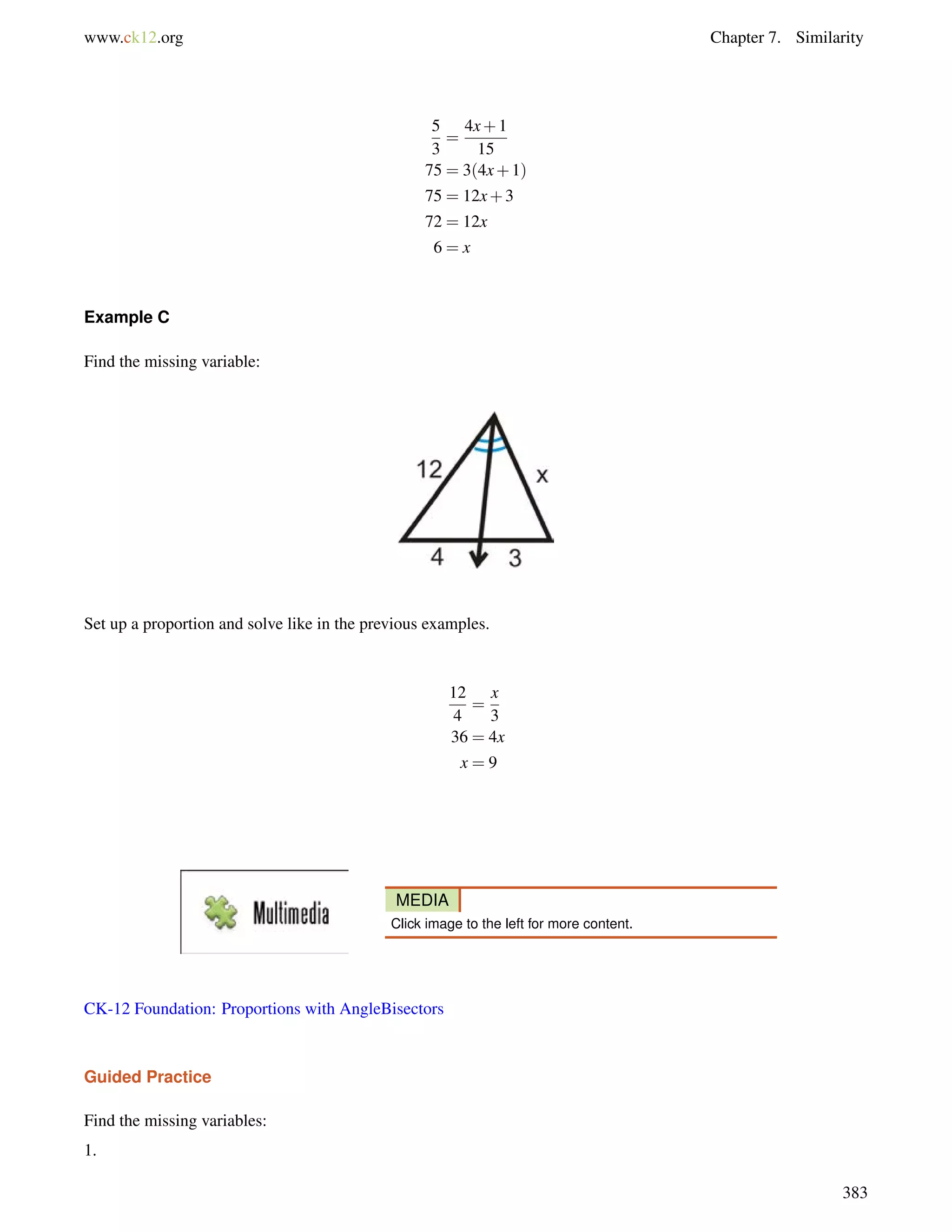 www.ck12.org Chapter 7. Similarity 
5 
3 
= 
4x+1 
15 
75 = 3(4x+1) 
75 = 12x+3 
72 = 12x 
6 = x 
Example C 
Find the missing variable: 
Set up a proportion and solve like in the previous examples. 
12 
4 
= 
x 
3 
36 = 4x 
x = 9 
MEDIA 
Click image to the left for more content. 
CK-12 Foundation: Proportions with AngleBisectors 
Guided Practice 
Find the missing variables: 
1. 
383 
 