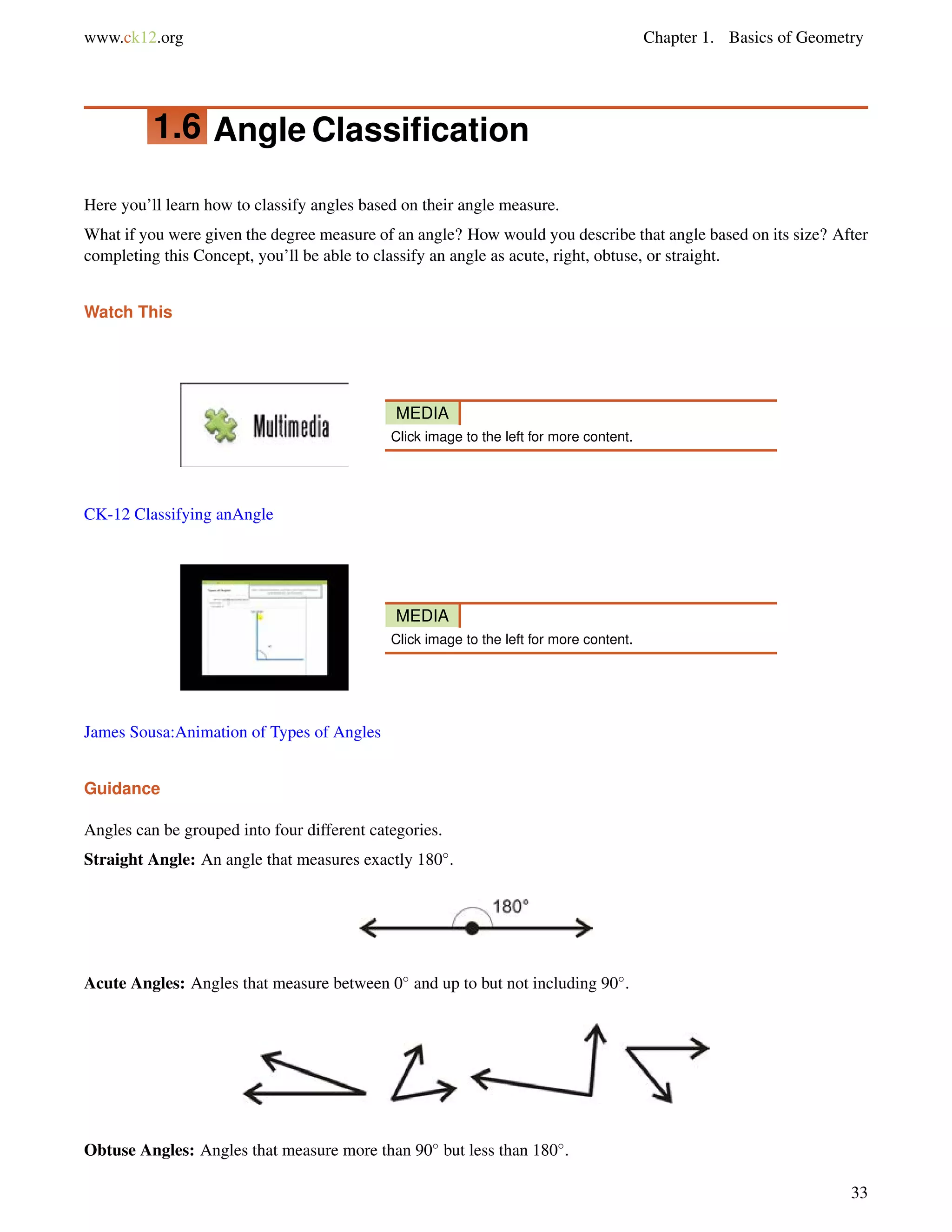 www.ck12.org Chapter 1. Basics of Geometry 
1.6 Angle Classification 
Here you’ll learn how to classify angles based on their angle measure. 
What if you were given the degree measure of an angle? How would you describe that angle based on its size? After 
completing this Concept, you’ll be able to classify an angle as acute, right, obtuse, or straight. 
Watch This 
MEDIA 
Click image to the left for more content. 
CK-12 Classifying anAngle 
MEDIA 
Click image to the left for more content. 
James Sousa:Animation of Types of Angles 
Guidance 
Angles can be grouped into four different categories. 
Straight Angle: An angle that measures exactly 180. 
Acute Angles: Angles that measure between 0 and up to but not including 90. 
Obtuse Angles: Angles that measure more than 90 but less than 180. 
33 
 
