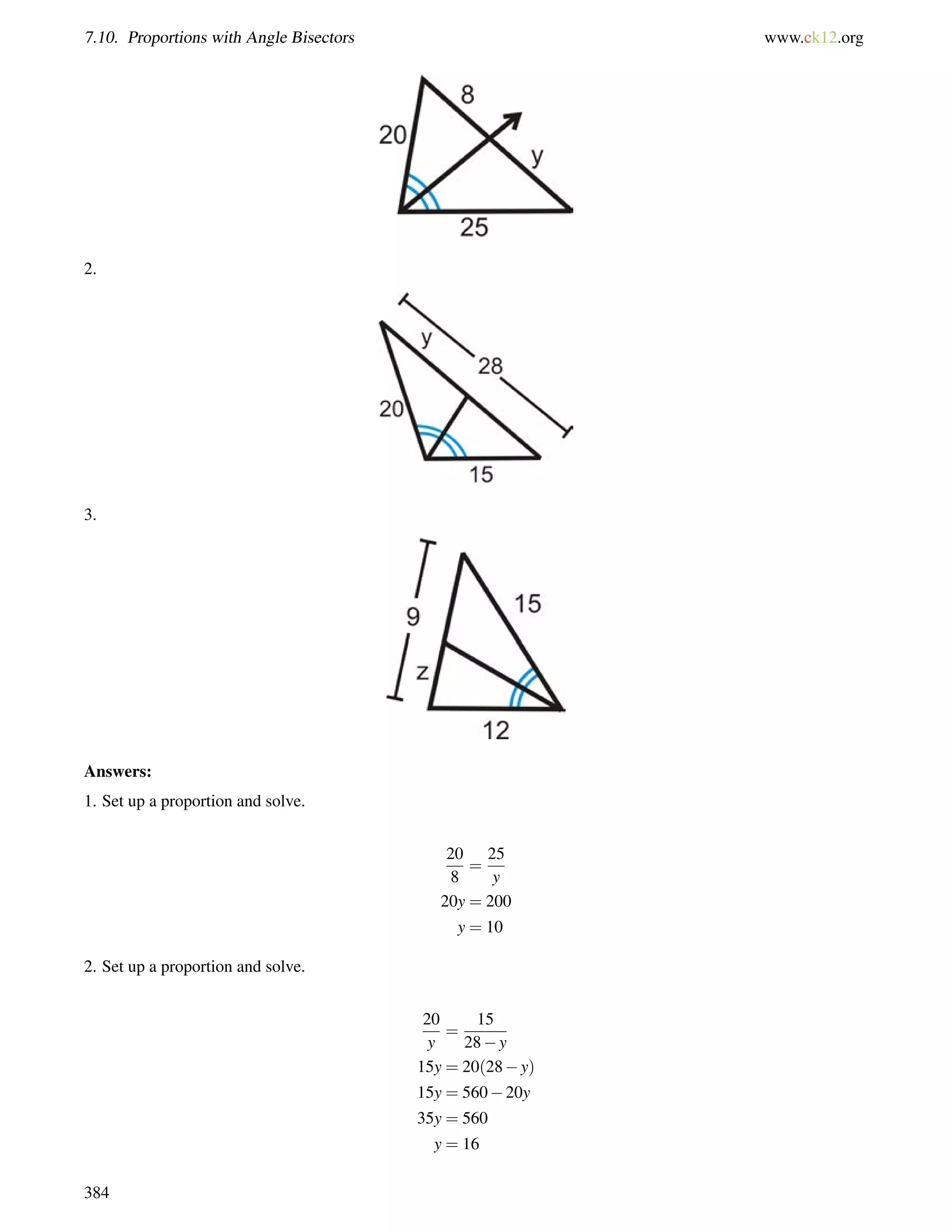 7.10. Proportions with Angle Bisectors www.ck12.org 
2. 
3. 
Answers: 
1. Set up a proportion and solve. 
20 
8 
= 
25 
y 
20y = 200 
y = 10 
2. Set up a proportion and solve. 
20 
y 
= 
15 
28y 
15y = 20(28y) 
15y = 56020y 
35y = 560 
y = 16 
384 
 