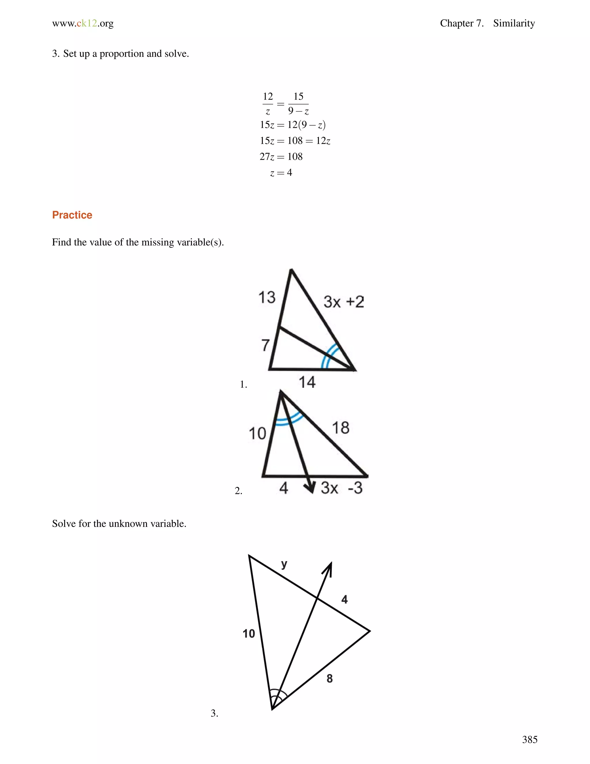 www.ck12.org Chapter 7. Similarity 
3. Set up a proportion and solve. 
12 
z 
= 
15 
9z 
15z = 12(9z) 
15z = 108 = 12z 
27z = 108 
z = 4 
Practice 
Find the value of the missing variable(s). 
1. 
2. 
Solve for the unknown variable. 
3. 
385 
 