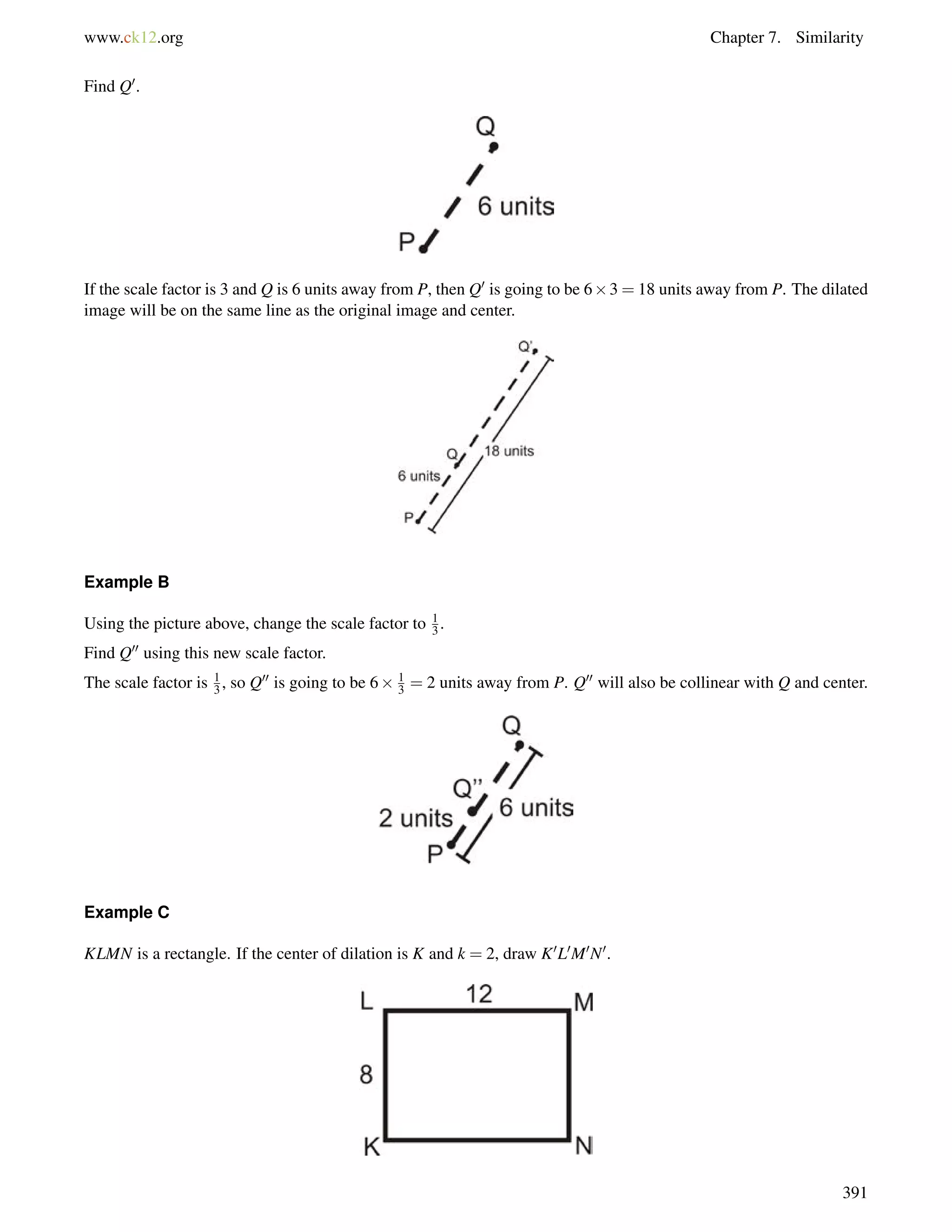 www.ck12.org Chapter 7. Similarity 
Find Q0. 
If the scale factor is 3 and Q is 6 units away from P, then Q0 is going to be 63 = 18 units away from P. The dilated 
image will be on the same line as the original image and center. 
Example B 
Using the picture above, change the scale factor to 13 
. 
Find Q00 using this new scale factor. 
The scale factor is 1 
3 , so Q00 is going to be 6 1 
3 = 2 units away from P. Q00 will also be collinear with Q and center. 
Example C 
KLMN is a rectangle. If the center of dilation is K and k = 2, draw K0L0M0N0. 
391 
 