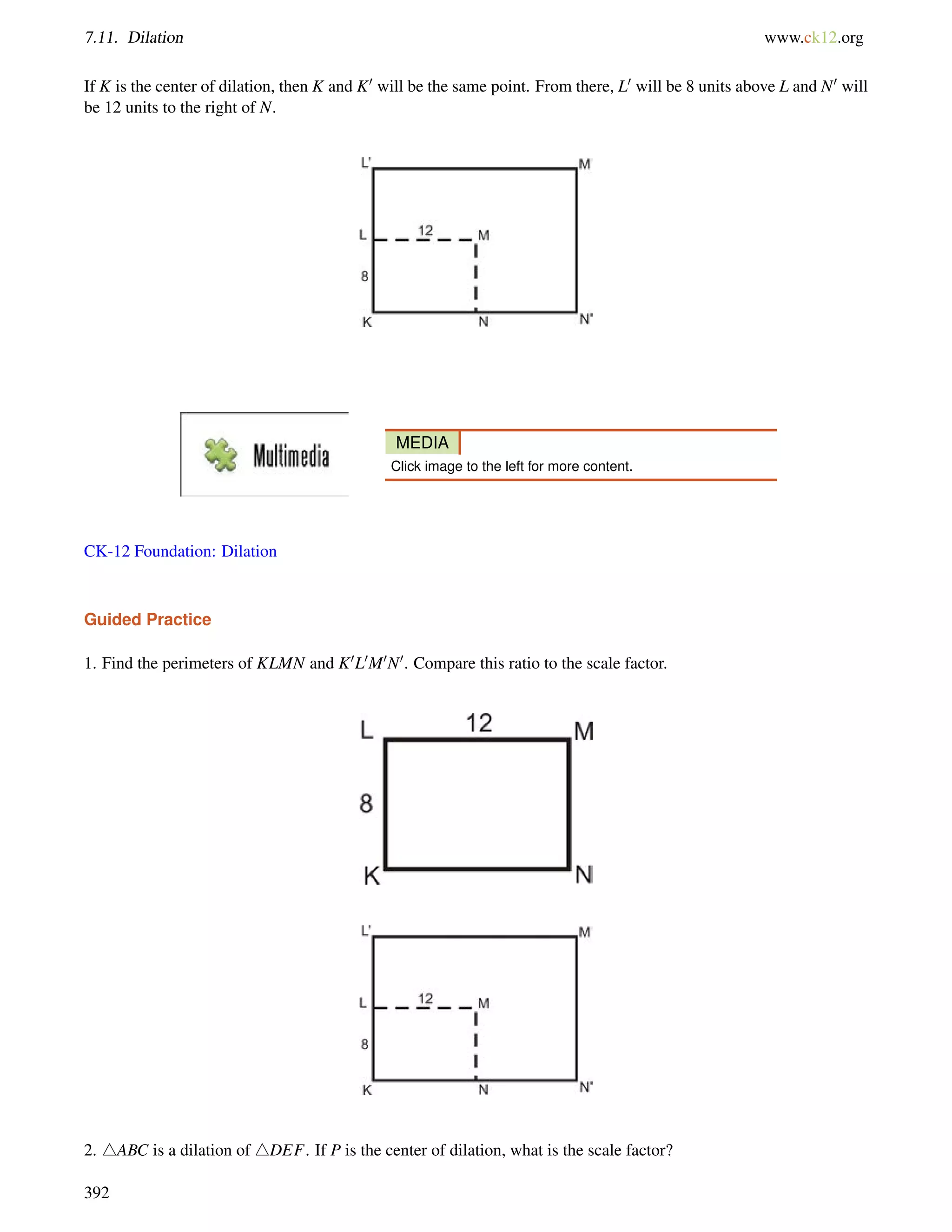 7.11. Dilation www.ck12.org 
If K is the center of dilation, then K and K0 will be the same point. From there, L0 will be 8 units above L and N0 will 
be 12 units to the right of N. 
MEDIA 
Click image to the left for more content. 
CK-12 Foundation: Dilation 
Guided Practice 
1. Find the perimeters of KLMN and K0L0M0N0. Compare this ratio to the scale factor. 
2. 4ABC is a dilation of 4DEF. If P is the center of dilation, what is the scale factor? 
392 
 