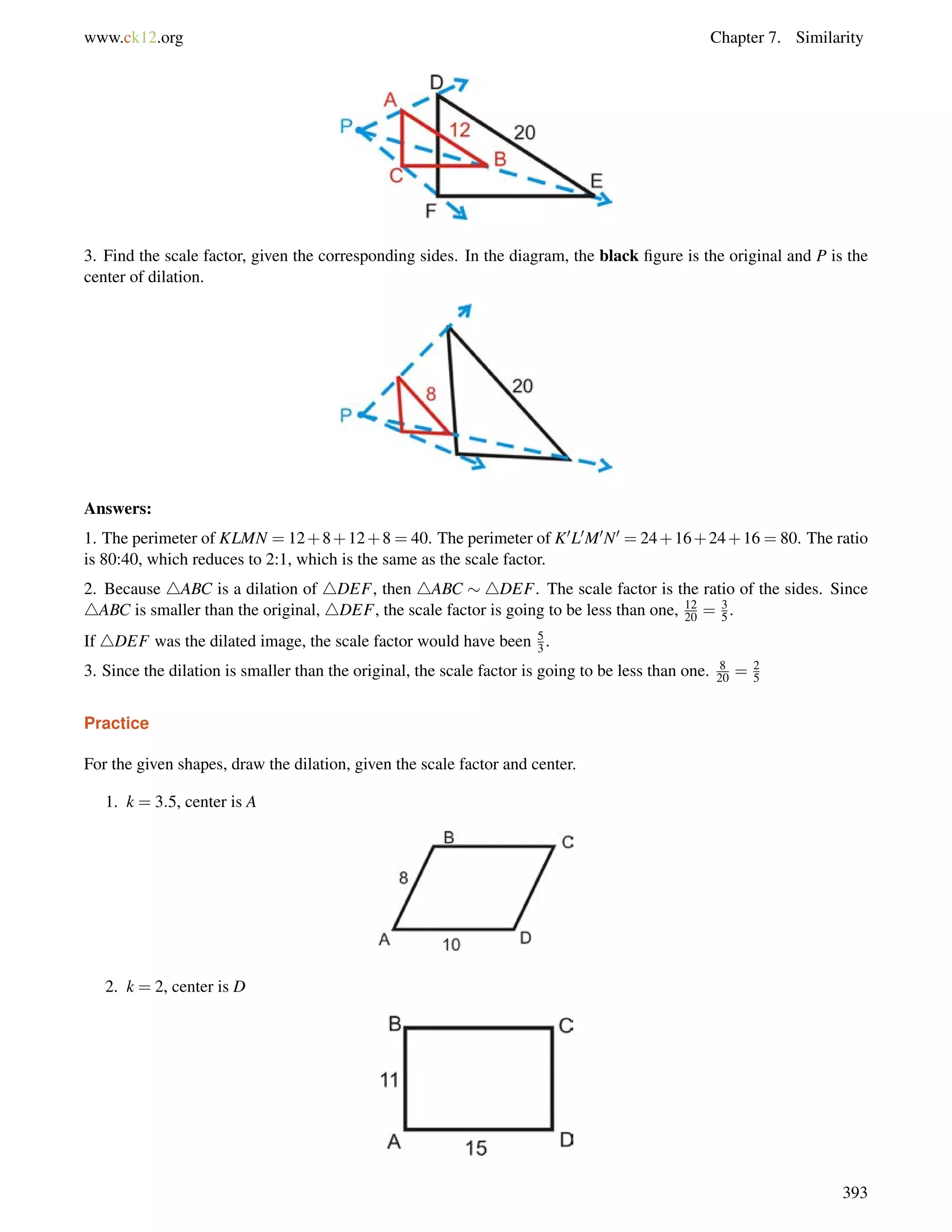 www.ck12.org Chapter 7. Similarity 
3. Find the scale factor, given the corresponding sides. In the diagram, the black figure is the original and P is the 
center of dilation. 
Answers: 
1. The perimeter of KLMN = 12+8+12+8 = 40. The perimeter of K0L0M0N0 = 24+16+24+16 = 80. The ratio 
is 80:40, which reduces to 2:1, which is the same as the scale factor. 
2. Because 4ABC is a dilation of 4DEF, then 4ABC  4DEF. The scale factor is the ratio of the sides. Since 
4ABC is smaller than the original, 4DEF, the scale factor is going to be less than one, 12 
20 = 35 
. 
If 4DEF was the dilated image, the scale factor would have been 53 
. 
20 = 25 
3. Since the dilation is smaller than the original, the scale factor is going to be less than one. 8 
Practice 
For the given shapes, draw the dilation, given the scale factor and center. 
1. k = 3:5, center is A 
2. k = 2, center is D 
393 
 